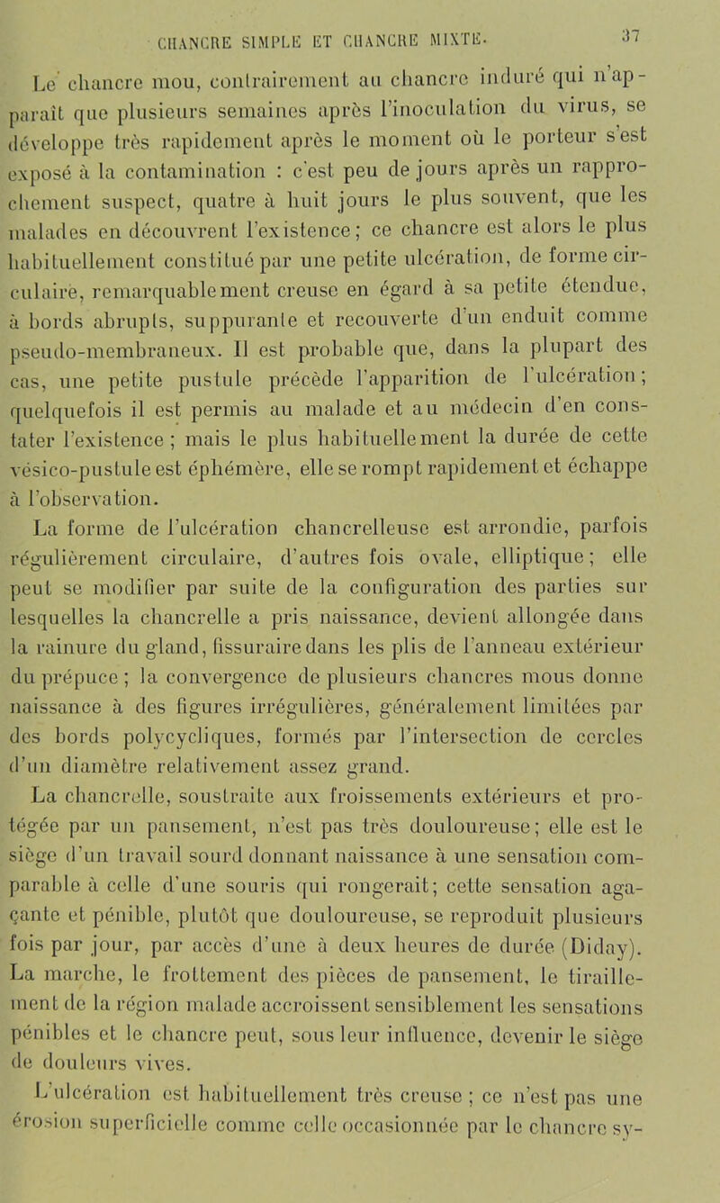 Le chancre mou, contrairement au chancre induré qui n ap- paraît que plusieurs semaines après l’inoculation du virus, se développe très rapidement après le moment où le porteur s est exposé à la contamination : c'est peu de jours après un rappro- chement suspect, quatre à huit jours le plus souvent, que les malades en découvrent l’existence; ce chancre est alors le plus habituellement constitué par une petite ulcération, de forme cir- culaire, remarquablement creuse en égard à sa petite étendue, à bords abrupts, suppurante et recouverte d'un enduit comme pseudo-membraneux. Il est probable que, dans la plupart des cas, une petite pustule précède l’apparition de 1 ulcération ; quelquefois il est permis au malade et au médecin d’en cons- tater l’existence; mais le plus habituellement la durée de cette vésico-pustule est éphémère, elle se rompt rapidement et échappe à l’observation. La forme de l’ulcération chancrelleuse est arrondie, parfois régulièrement circulaire, d’autres fois ovale, elliptique; elle peut se modifier par suite de la configuration des parties sur lesquelles la chancrelle a pris naissance, devient allongée dans la rainure du gland, fissuraire dans les plis de l’anneau extérieur du prépuce ; la convergence de plusieurs chancres mous donne naissance à des figures irrégulières, généralement limitées par des bords polycycliques, formés par l’intersection de cercles d’un diamètre relativement assez grand. La chancrelle, soustraite aux froissements extérieurs et pro- tégée par un pansement, n’est pas très douloureuse; elle est le siège d’un travail sourd donnant naissance à une sensation com- parable à celle d’une souris qui rongerait; cette sensation aga- çante et pénible, plutôt que douloureuse, se reproduit plusieurs fois par jour, par accès d’une à deux heures de durée (Diday). La marche, le frottement des pièces de pansement, le tiraille- ment de la région malade accroissent sensiblement les sensations pénibles et le chancre peut, sous leur influence, devenir le siège de douleurs vives. L’ulcération est habituellement très creuse; ce n’est pas une érosion superficielle comme celle occasionnée par le chancre sy-