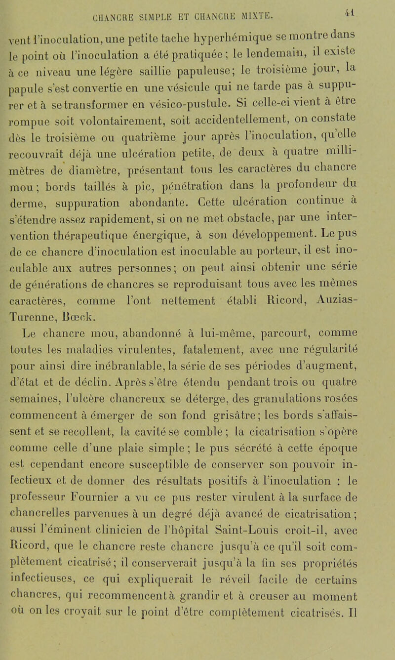 vent l’inoculation, une petite tache hyperliémique se montre dans le point où l’inoculation a été pratiquée ; le lendemain, il existe à ce niveau une légère saillie papuleuse; le troisième jour, la papule s’est convertie en une vésicule qui ne tarde pas à suppu- rer et à se transformer en vésico-pustule. Si celle-ci vient à être rompue soit volontairement, soit accidentellement, on constate dès le troisième ou quatrième jour après l’inoculation, quelle recouvrait déjà une ulcération petite, de deux à quatre milli- mètres de diamètre, présentant tous les caractères du chancre mou; hortls taillés à pic, pénétration dans la profondeur du derme, suppuration abondante. Cette ulcération continue à s’étendre assez rapidement, si on ne met obstacle, par une inter- vention thérapeutique énergique, à son développement. Le pus de ce chancre d’inoculation est inoculable au porteur, il est ino- culable aux autres personnes; on peut ainsi obtenir une série de générations de chancres se reproduisant tous avec les mômes caractères, comme l’ont nettement établi Ricord, Auzias- Turenne, Bœek. Le chancre mou, abandonné à lui-même, parcourt, comme toutes les maladies virulentes, fatalement, avec une régularité pour ainsi dire inébranlable, la série de ses périodes d’augment, d’état et de déclin. Après s’être étendu pendant trois ou quatre semaines, l’ulcère chancreux se déterge, des granulations rosées commencent à émerger de son fond grisâtre; les bords s'affais- sent et se recollent, la cavité se comble; la cicatrisation s'opère comme celle d’une plaie simple; le pus sécrété à cette époque est cependant encore susceptible de conserver son pouvoir in- fectieux et de donner des résultats positifs à l’inoculation : le professeur Fournier a vu ce pus rester virulent à la surface de chancrelles parvenues à un degré déjà avancé de cicatrisation; aussi l’éminent clinicien de 1 hôpital Saint-Louis croit-il, aA’ec Ricord, que le chancre reste chancre jusqu’à ce qu'il soit com- plètement cicatrisé; il conserverait jusqu’à la fm ses propriétés infectieuses, ce qui expliquerait le réveil facile de certains chancres, qui recommencent à grandir et à creuser au moment où on les croyait sur le point d’être complètement cicatrisés. Il