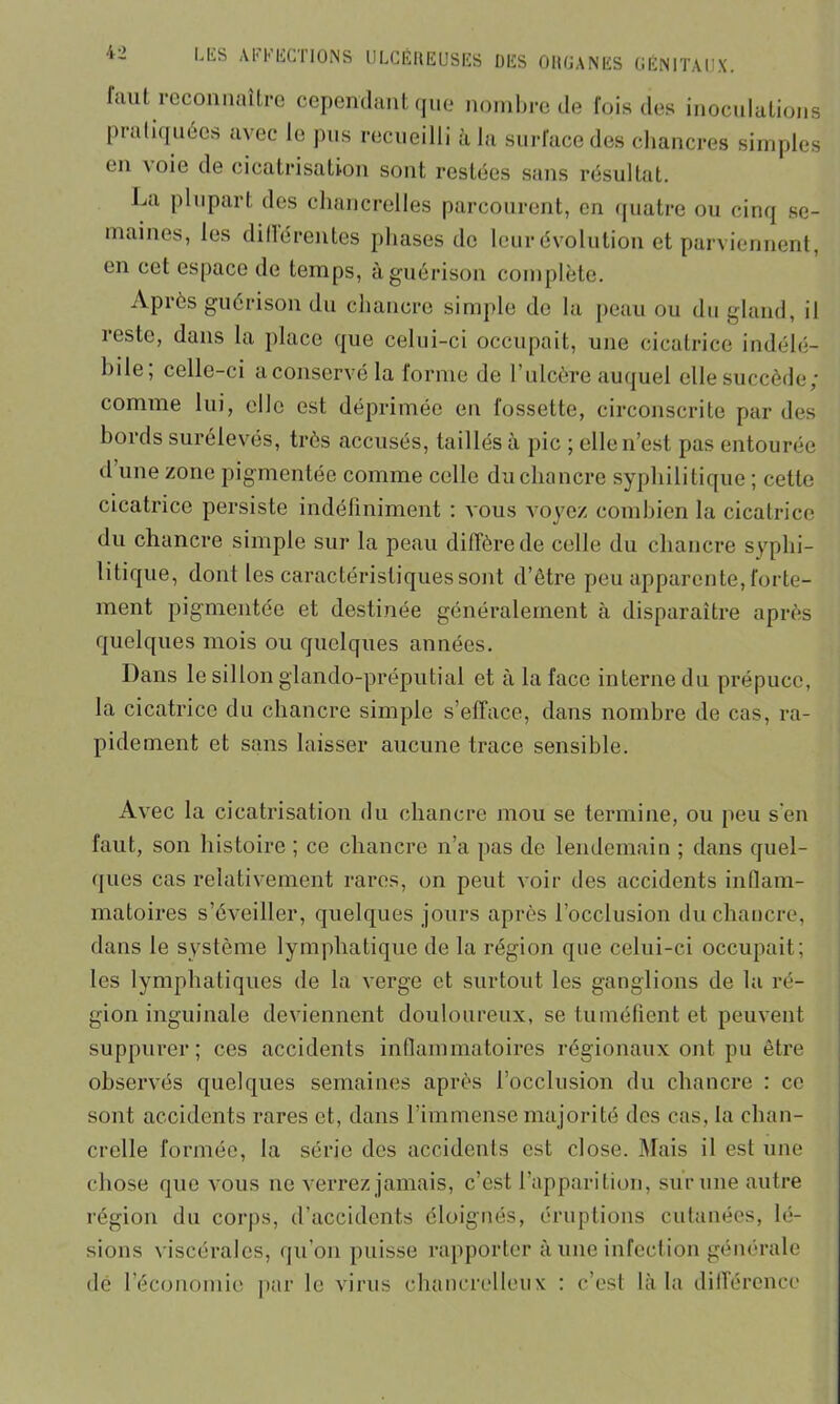 faut reconnaître cependant que nombre de fois des inoculations pratiquées avec le pus recueilli à la surface des chancres simples en \oie de cicatrisation sont restées sans résultat. La plupart des chancrelles parcourent, en quatre ou cinq se- maines, les dillérentes phases de leur évolution et parviennent, en cet espace de temps, à guérison complète. Après guérison du chancre simple de la peau ou du gland, il reste, dans la place que celui-ci occupait, une cicatrice indélé- bile, celle-ci a conservé la forme de 1 ulcère auquel elle succède/ comme lui, elle est déprimée en fossette, circonscrite par des bords surélevés, très accusés, taillés à pic ; elle n’est pas entourée d une zone pigmentée comme celle du chancre syphilitique ; cette cicatrice persiste indéfiniment : vous voyez combien la cicatrice du chancre simple sur la peau diffère de celle du chancre syphi- litique, dont les caractéristiques sont d’être peu apparente, forte- ment pigmentée et destinée généralement à disparaître après quelques mois ou quelques années. Dans le sillon glando-préputial et à la face interne du prépuce, la cicatrice du chancre simple s’efface, dans nombre de cas, ra- pidement et sans laisser aucune trace sensible. Avec la cicatrisation du chancre mou se termine, ou peu s en faut, son histoire ; ce chancre n’a pas de lendemain ; dans quel- ques cas relativement rares, on peut voir des accidents inflam- matoires s’éveiller, quelques jours après l’occlusion du chancre, dans le système lymphatique de la région que celui-ci occupait; les lymphatiques de la verge et surtout les ganglions de la ré- gion inguinale deviennent douloureux, se tuméfient et peuvent suppurer; ces accidents inflammatoires régionaux ont pu être observés quelques semaines après l’occlusion du chancre : ce sont accidents rares et, dans l’immense majorité des cas, la chan- crclle formée, la série des accidents est close. Mais il est une chose que vous ne verrez jamais, c’est l’apparition, sur une autre région du corps, d’accidents éloignés, éruptions cutanées, lé- sions viscérales, qu’on puisse rapporter à une infection générale dé l’économie par le virus chancrelleux : c’est là la différence