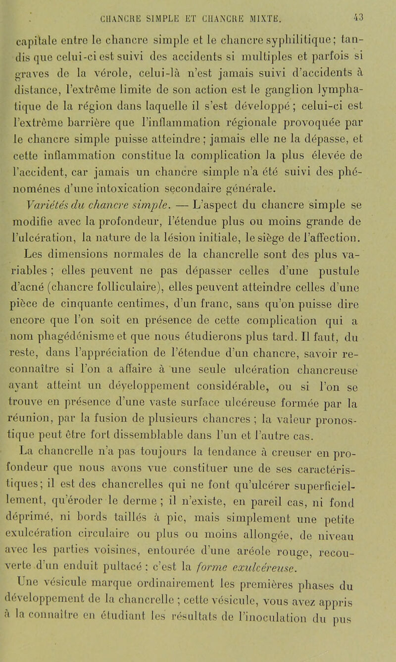 capitale entre le chancre simple et le chancre syphilitique; tan- dis que celui-ci est suivi des accidents si multiples et parfois si graves do la vérole, celui-là n’est jamais suivi d’accidents à distance, l’extrême limite de son action est le ganglion lympha- tique de la région dans laquelle il s’est développé ; celui-ci est l’extrême barrière que l’inflammation régionale provoquée par le chancre simple puisse atteindre ; jamais elle ne la dépasse, et cette inflammation constitue la complication la plus élevée de l’accident, car jamais un chancre simple n’a été suivi des phé- nomènes d’une intoxication secondaire générale. Variétés du chancre simple. —L’aspect du chancre simple se modifie avec la profondeur, l’étendue plus ou moins grande de l’ulcération, la nature de la lésion initiale, le siège de l’affection. Les dimensions normales de la chancrelle sont des plus va- riables ; elles peuvent ne pas dépasser celles d’une pustule d’acné (chancre folliculaire), elles peuvent atteindre celles d’une pièce de cinquante centimes, d’un franc, sans qu’on puisse dire encore que l’on soit en présence de cette complication qui a nom phagédénisme et que nous étudierons plus tard. Il faut, du reste, dans l’appréciation de l’étendue d’un chancre, savoir re- connaître si l’on a affaire à une seule ulcération chancreuse ayant atteint un développement considérable, ou si l’on se trouve en présence d’une vaste surface ulcéreuse formée par la réunion, par la fusion de plusieurs chancres ; la valeur pronos- tique peut être fort dissemblable dans l’un et l’autre cas. La chancrelle n’a pas toujours la tendance à creuser en pro- fondeur que nous avons vue constituer une de ses caractéris- tiques; il est des chancrelles qui ne font qu’ulcérer superficiel- lement, qu’éroder le derme ; il n’existe, en pareil cas, ni fond déprimé, ni bords taillés à pic, mais simplement une petite exulcération circulaire ou plus ou moins allongée, de niveau avec les parties voisines, entourée d’une aréole rouge, recou- verte d'un enduit pultacé : c’est la forme exulcéreuse. Lue vésicule marque ordinairement les premières phases du développement de la chancrelle ; cette vésicule, vous avez appris a la connaître en étudiant les résultats de l’inoculation du pus