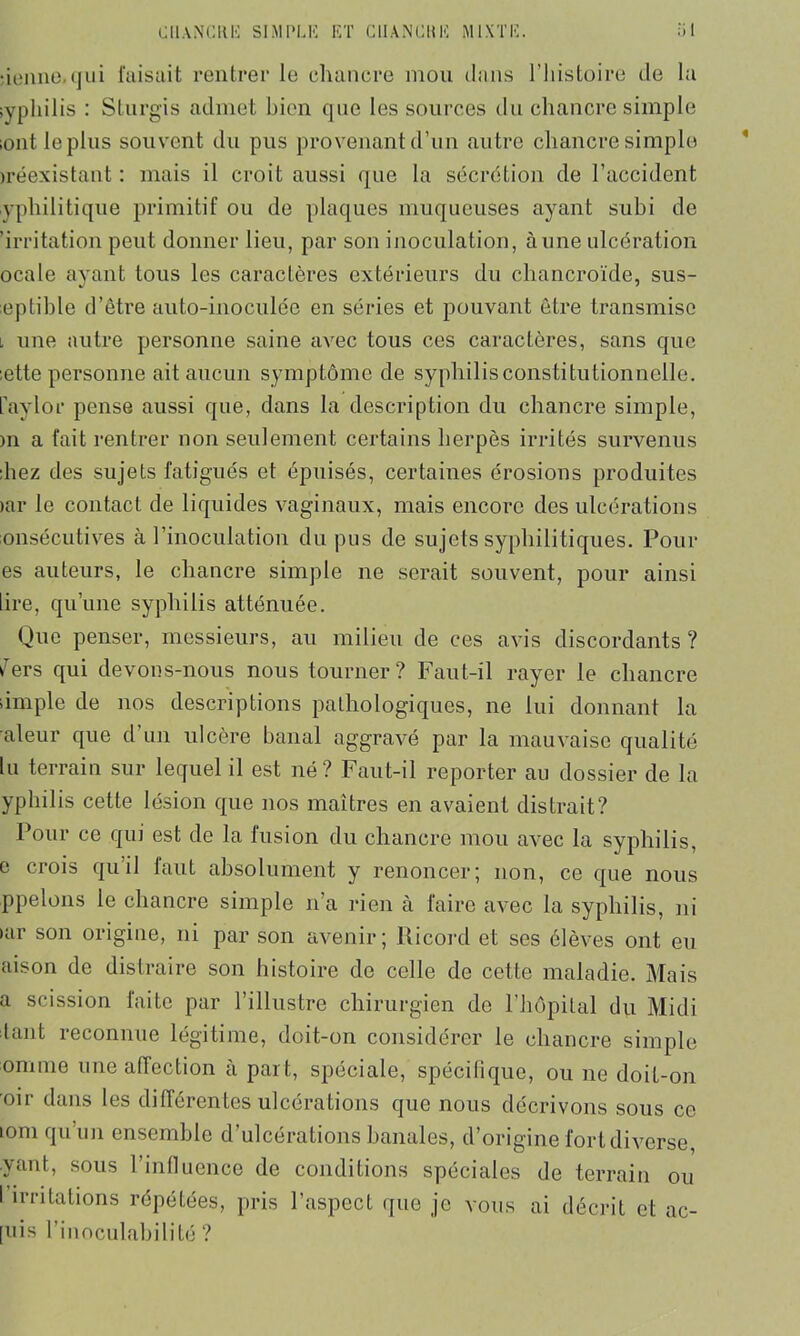 benne, qui faisait rentrer le chancre mou dans l’histoire de la syphilis : Sturgis admet bien que les sources du chancre simple sontleplus souvent du pus provenant d’un autre chancre simple jréexistant : mais il croit aussi que la sécrétion de l’accident yphilitique primitif ou de plaques muqueuses ayant subi de 'irritation peut donner lieu, par son inoculation, aune ulcération ocale ayant tous les caractères extérieurs du chancroïde, sus- eptible d’être auto-inoculée en séries et pouvant être transmise l une autre personne saine avec tous ces caractères, sans que :ette personne ait aucun symptôme de syphilis constitutionnelle, faylor pense aussi que, dans la description du chancre simple, )n a fait rentrer non seulement certains herpès irrités survenus ;hez des sujets fatigués et épuisés, certaines érosions produites >ar le contact de liquides vaginaux, mais encore des ulcérations onsécutives à l’inoculation du pus de sujets syphilitiques. Pour es auteurs, le chancre simple ne serait souvent, pour ainsi lire, qu’une syphilis atténuée. Que penser, messieurs, au milieu de ces avis discordants ? i7ers qui devons-nous nous tourner? Faut-il rayer le chancre iimple de nos descriptions pathologiques, ne lui donnant la aleur que d’un ulcère banal aggravé par la mauvaise qualité lu terrain sur lequel il est né? Faut-il reporter au dossier de la yphilis cette lésion que nos maîtres en avaient distrait? Pour ce qui est de la fusion du chancre mou avec la syphilis, e crois qu’il faut absolument y renoncer; non, ce que nous ppelons le chancre simple n’a rien à faire avec la syphilis, ni >ar son origine, ni par son avenir; llicord et ses élèves ont eu aison de distraire son histoire de celle de cette maladie. Mais a scission faite par l’illustre chirurgien de l’hôpital du Midi tant reconnue légitime, doit-on considérer le chancre simple omrne une affection à part, spéciale, spécifique, ou ne doit-on oir dans les différentes ulcérations que nous décrivons sous ce tom qu’un ensemble d’ulcérations banales, d’origine fort diverse, yant, sous l’influence de conditions spéciales de terrain ou [uis l’inoculabilité ? «