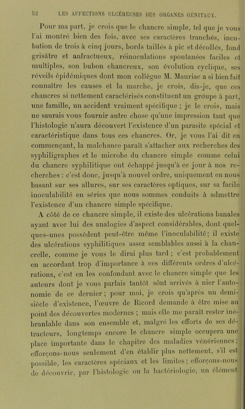 Pour ma part, je crois que le chancre simple, tel que je vous l’ai montré bien des fois, avec ses caractères tranchés, incu- bation de trois à cinq jours, bords taillés à pic et décollés, fond grisâtre et anfractueux, réinoculations spontanées faciles et multiples, son bubon chancreux, son évolution cyclique, ses réveils épidémiques dont mon collègue M. Mauriac a si bienfait connaître les causes et la marche, je crois, dis-je, que ces chancres si nettement caractérisés constituent un groupe à part, une famille, un accident vraiment spécifique ; je le crois, mais ne saurais vous fournir autre chose qu’une impression tant que l’histologie n’aura découvert l’existence d’un parasite spécial et caractéristique dans tous ces chancres. Or, je vous l’ai dit en commençant, la malchance paraît s’attacher aux recherches des sypliiligraphes et le microbe du chancre simple comme celui du chancre syphilitique ont échappé jusqu’à ce jour à nos re- cherches : c’est donc, jusqu’à nouvel ordre, uniquement en nous basant sur ses allures, sur ses caractères optiques, sur sa facile inoculabilité en séries que nous sommes conduits à admettre l’existence d’un chancre simple spécifique. A côté de ce chancre simple, il existe des ulcérations banales ayant avec lui des analogies d’aspect considérables, dont quel- ques-unes possèdent peut-être même l’inoculabilité; il existe des ulcérations syphilitiques assez semblables aussi à la chan- crelle, comme je vous le dirai plus tard ; c’est probablement en accordant trop d’importance à ces différents ordres d’ulcé- rations, c’est en les confondant avec le chancre simple que les auteurs dont je vous parlais tantôt sont arrivés à nier l’auto- nomie de ce dernier ; pour moi, je crois qu’après un demi- siècle d’existence, l’œuvre de Ricord demande à être mise au point des découvertes modernes ; mais elle me paraît rester iné- branlable dans son ensemble et, malgré les efforts de ses de- j tracteurs, longtemps encore le chancre simple occupera une place importante dans le chapitre des maladies vénériennes;! efforçons-nous seulement d’en établir plus nettement, s'il est possible, les caractères spéciaux et les limites; efforçons-nous j de découvrir, par (histologie ou la bactériologie, un (démenti