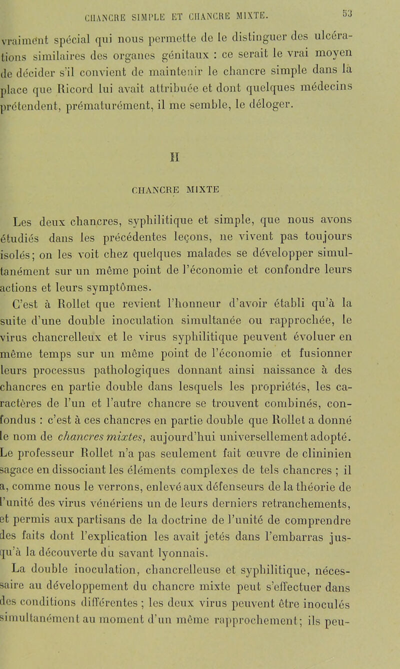 sa vraiment spécial qui nous permette (1e le distinguer des ulcéra- tions similaires des organes génitaux : ce serait le vrai moyen de décider s'il convient de maintenir le chancre simple dans la place que Ricord lui avait attribuée et dont quelques médecins prétendent, prématurément, il me semble, le déloger. H CHANCRE MIXTE Les deux chancres, syphilitique et simple, que nous avons étudiés dans les précédentes leçons, ne vivent pas toujours isolés; on les voit chez quelques malades se développer simul- tanément sur un même point de l’économie et confondre leurs actions et leurs symptômes. C’est à Rollet que revient l’honneur d’avoir établi qu’à la suite d’une double inoculation simultanée ou rapprochée, le virus chancrelleux et le virus syphilitique peuvent évoluer en même temps sur un même point de l’économie et fusionner leurs processus pathologiques donnant ainsi naissance à des chancres en partie double dans lesquels les propriétés, les ca- ractères de l’un et l’autre chancre se trouvent combinés, con- fondus : c’est à ces chancres en partie double que Rollet a donné le nom de chancres mixtes, aujourd’hui universellement adopté. Le professeur Rollet n’a pas seulement fait œuvre de clininien sagace en dissociant les éléments complexes de tels chancres ; il a, comme nous le verrons, enlevé aux défenseurs de la théorie de l’unité des virus vénériens un de leurs derniers retranchements, et permis aux partisans de la doctrine de l’unité de comprendre des faits dont l’explication les avait jetés dans l’embarras jus- qu’à la découverte du savant lyonnais. La double inoculation, chancrelleuse et syphilitique, néces- saire au développement du chancre mixte peut s’effectuer dans des conditions différentes ; les deux virus peuvent être inoculés simultanément au moment d’un même rapprochement; ils peu-