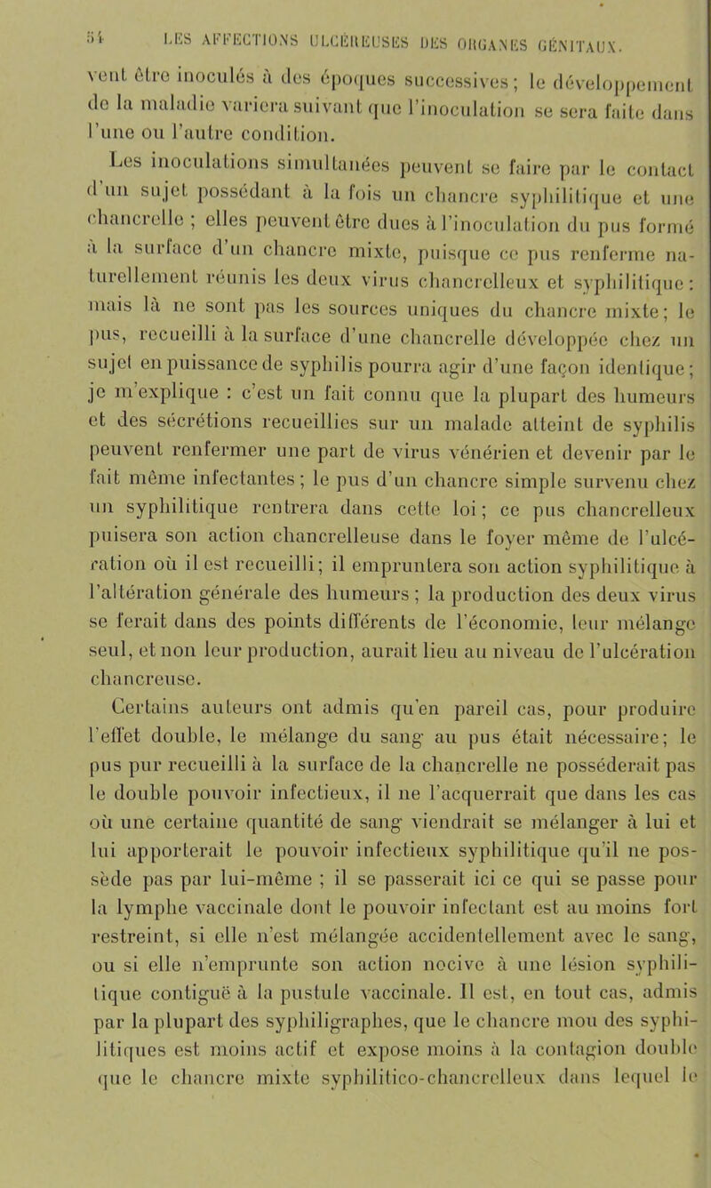 veut être inoculés à des époques successives; le développement de la maladie variera suivant que l’inoculation se sera faite dans l’une ou l’autre condition. Les inoculations simultanées peuvent se faire par le contact d un sujet possédant à la fois un chancre syphilitique et une ( hancrelle ; elles peuvent être dues à. l’inoculation du pus formé a la surlace d un chancre mixte, puisque ce pus renferme na- turellement réunis les deux virus chancrelleux et syphilitique: mais la ne sont pas les sources uniques du chancre mixte; le pus, recueilli a la surlace d une chancrelle développée chez un sujet en puissance de syphilis pourra agir d’une façon identique; je m explique : c’est un fait connu que la plupart des humeurs et des sécrétions recueillies sur un malade atteint de syphilis peuvent renfermer une part de virus vénérien et devenir par le lait même infectantes; le pus d’un chancre simple survenu chez un syphilitique rentrera dans cette loi ; ce pus chancrelleux puisera son action chancrelleuse dans le foyer même de l’ulcé- ration où il est recueilli; il empruntera son action syphilitique à l’altération générale des humeurs ; la production des deux virus se ferait dans des points différents de l’économie, leur mélange seul, et non leur production, aurait lieu au niveau de l’ulcération chancreuse. Certains auteurs ont admis qu’en pareil cas, pour produire l’effet double, le mélange du sang au pus était nécessaire; le pus pur recueilli à la surface de la chancrelle ne posséderait pas le double pouvoir infectieux, il ne l’acquerrait que dans les cas où une certaine quantité de sang viendrait se mélanger à lui et lui apporterait le pouvoir infectieux syphilitique qu’il ne pos- sède pas par lui-même ; il se passerait ici ce qui se passe pour la lymphe vaccinale dont le pouvoir infectant est au moins fort restreint, si elle n’est mélangée accidentellement avec le sang, ou si elle n’emprunte son action nocive à une lésion syphili- tique contiguë à la pustule vaccinale. Il est, en tout cas, admis par la plupart des syphiligraphes, que le chancre mou des syphi- litiques est moins actif et expose moins à la contagion double que le chancre mixte syphilitico-chancrelleux dans lequel ie