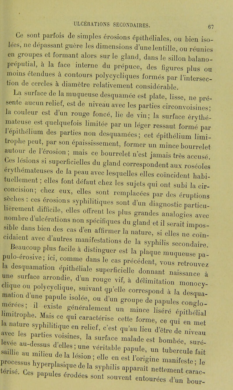 Ce sont parfois de simples érosions épithéliales, ou bien iso- lées, ne dépassant guère les dimensions d’une lentille, ou réunies en groupes et lormant alors sur le gland, dans le sillon balano- préputial, à la face interne du prépuce, des figures plus ou moins étendues à contours polycycliques formés par l’intersec- tion de cercles à diamètre relativement considérable. La surface de la muqueuse desquamée est plate, lisse, ne pré- sente aucun relief, est de niveau avec les parties circonvoisines * la couleur est d’un rouge foncé, lie de vin; la surface érythé- mateuse est quelquefois limitée par un léger ressaut formé par epithelium des parties non desquamées; cet épithélium limi- trophe peut, par son épaississement, former un mince bourrelet autour de l’érosion ; mais ce bourrelet n’est jamais très accusé Ces esions si superficielles du gland correspondent aux roséoles érythémateuses de la peau avec lesquelles elles coïncident habi- tuellement ; elles font défaut chez les sujets qui ont subi la cir- condsion; chez eux, elles sont remplacées par des éruptions u les . ces érosions syphilitiques sont d’un diagnostic particu fièrement difficile, elles offrent les plus grandes analogies avec ombre d ulcérations non spécifiques du gland et il serait impos- sible dans bien des cas d’en affirmer la nature, si elles ne coin cidaient avec d'autres manifestations de la syphilis secondaire Beaucoup plus fade à distinguer est la plaque muqueuse 2 pu o-crosive; ici, comme dans le cas précédent, vous retrouver la desquamation épithéliale superficielle donnant naissance a une surface arrondie, d’un ronge vif, à délimitation monocy clique ou polycyclique, suivant qp’elle correspond à la desnui : “ 7 ri* ee*, H existe généralement un mince liséré éniil r . limitrophe. Mais ce qui caractérise cette forme ceq«7 en mal la nature syphilitique en relief, c’est qu’au lieu d’être de avec les parties voisines, la surface malade est bombée su de!ri^:éîitabIe PapUle’ “ tube™>e fait processus hyperplasinue d'T ’ ° I u ^ 10”gme mauifeste i le “*■ o. îü