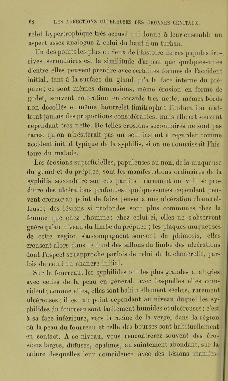 relet hypertrophique très accusé qui donne à leur ensemble un aspect assez analogue à celui du haut d’un turban. Un des points les plus curieux de l’histoire de ces papules éro- sives secondaires est la similitude d’aspect que quelques-unes d’entre elles peuvent prendre avec certaines formes de l’accident initial, tant à la surface du gland qu’à la face interne du pré- puce ; ce sont mêmes dimensions, même érosion en forme de godet, souvent coloration en cocarde très nette, mêmes bords non décollés et même bourrelet limitrophe; l’induration n’at- teint jamais des proportions considérables, mais elle est souvent cependant très nette. De telles érosions secondaires ne sont pas rares, qu’on n’hésiterait pas un seul instant à regarder comme accident initial typique de la syphilis, si on ne connaissait l’his- toire du malade. Les érosions superficielles, papuleuses ou non, de la muqueuse du gland et du prépuce, sont les manifestations ordinaires de la syphilis secondaire sur ces parties ; rarement on voit se pro- duire des ulcérations profondes, quelques-unes cependant peu- vent creuser au point de faire penser à une ulcération chancrel- leuse; des lésions si profondes sont plus communes chez la femme que chez l’homme ; chez celui-ci, elles 11e s’observent guère qu’au niveau du limbe du prépuce ; les plaques muqueuses de cette région s’accompagnent souvent de phimosis, elles creusent alors dans le fond des sillons du limbe des ulcérations dont l’aspect se rapproche parfois de celui de la chancrelle, par- fois de celui du chancre initial. Sur le fourreau, les syphilides ont les plus grandes analogies avec celles de la peau en général, avec lesquelles elles coïn- cident ; comme elles, elles sont habituellement sèches, rarement ulcéreuses ; il est un point cependant au niveau duquel les sy- philides du fourreau sont facilement humides et ulcéreuses ; c'est à sa face inférieure, vers la racine de la verge, dans la région où la peau du fourreau et celle des bourses sont habituellement en contact. A ce niveau, vous rencontrerez souvent des éro- sions larges, diffuses, opalines, au suintement abondant, sur la nature desquelles leur coïncidence avec des lésions manifes-