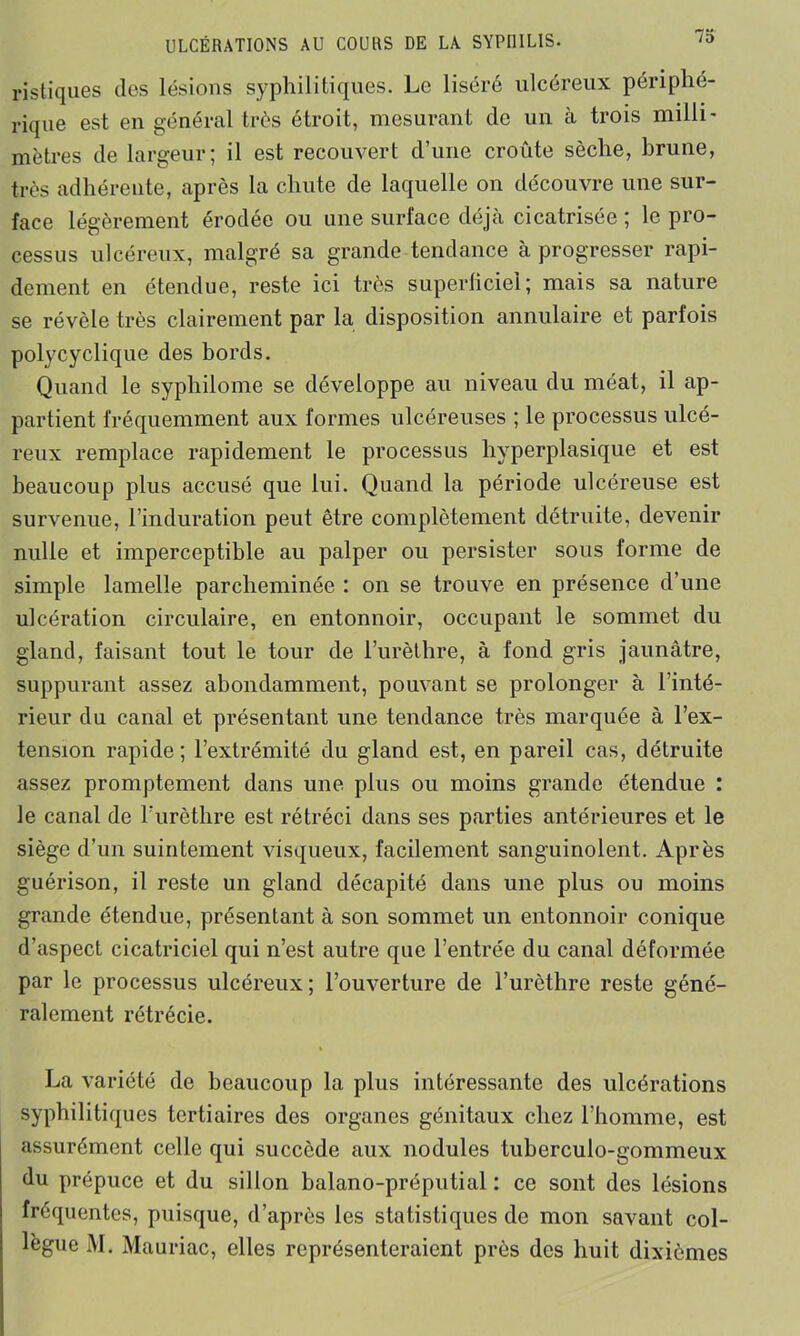 ristiques clos lésions syphilitiques. Le liséré ulcéreux périphé- rique est en général très étroit, mesurant de un à trois milli- mètres de largeur; il est recouvert d’une croûte sèche, brune, très adhérente, après la chute de laquelle on découvre une sur- face légèrement érodée ou une surface déjà cicatrisée ; le pro- cessus ulcéreux, malgré sa grande tendance à progresser rapi- dement en étendue, reste ici très superficiel; mais sa nature se révèle très clairement par la disposition annulaire et parfois polycyclique des bords. Quand le syphilome se développe au niveau du méat, il ap- partient fréquemment aux formes ulcéreuses ; le processus ulcé- reux remplace rapidement le processus hyperplasique et est beaucoup plus accusé que lui. Quand la période ulcéreuse est survenue, l’induration peut être complètement détruite, devenir nulle et imperceptible au palper ou persister sous forme de simple lamelle parcheminée : on se trouve en présence d’une ulcération circulaire, en entonnoir, occupant le sommet du gland, faisant tout le tour de l’urèthre, à fond gris jaunâtre, suppurant assez abondamment, pouvant se prolonger à l'inté- rieur du canal et présentant une tendance très marquée à l’ex- tension rapide; l’extrémité du gland est, en pareil cas, détruite assez promptement dans une plus ou moins grande étendue : le canal de l’urèthre est rétréci dans ses parties antérieures et le siège d’un suintement visqueux, facilement sanguinolent. Après guérison, il reste un gland décapité dans une plus ou moins grande étendue, présentant à son sommet un entonnoir conique d’aspect cicatriciel qui n’est autre que l’entrée du canal déformée par le processus ulcéreux; l’ouverture de l’urèthre reste géné- ralement rétrécie. La variété de beaucoup la plus intéressante des ulcérations syphilitiques tertiaires des organes génitaux chez l’homme, est assurément celle qui succède aux nodules tuberculo-gommeux du prépuce et du sillon balano-préputial : ce sont des lésions fréquentes, puisque, d’après les statistiques de mon savant col- lègue M. Mauriac, elles représenteraient près des huit dixièmes