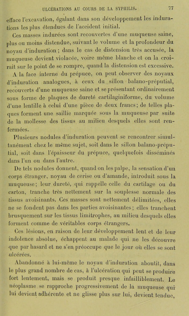 efface l’excavation, égalant dans son développement les indura- tions les plus étendues de l’accident initial. Ces masses indurées sont recouvertes d’une muqueuse saine, plus ou moins distendue, suivant le volume et la profondeur du noyau d’induration ; dans le cas de distension très accusée, la muqueuse devient violacée, voire même blanche et on la croi- rait sur le point de se rompre, quand la distension est excessive. A la face interne du prépuce, on peut observer des noyaux d’induration analogues, à ceux du sillon balano-préputial, recouverts d’une muqueuse saine et se présentant ordinairement sous forme de plaques de dureté cartilaginiforme, du volume d’une lentille à celui d’une pièce de deux francs ; de telles pla- ques forment une saillie marquée sous la muqueuse par suite de la mollesse des tissus au milieu desquels elles sont ren- fermées. Plusieurs nodules d’induration peuvent se rencontrer simul- tanément chez le même sujet, soit dans le sillon balano-prépu- tial, soit dans l’épaisseur du prépuce, quelquefois disséminés dans l’un ou dans l’autre. De tels nodules donnent, quand on les palpe, la sensation d’un corps étranger, noyau de cerise ou d’amande, introduit sous la muqueuse; leur dureté, qui rappelle celle du cartilage ou du carton, tranche très nettement sur la souplesse normale des tissus avoisinants. Ces masses sont nettement délimitées, elles ne se fondent pas dans les parties avoisinantes ; elles tranchent brusquement sur les tissus limitrophes, au milieu desquels elles forment comme de véritables corps étrangers. Ces lésions, en raison de leur développement lent et de leur indolence absolue, échappent au malade qui ne les découvre que par hasard et ne s’en préoccupe que le jour où elles se sont ulcérées. Abandonné à lui-même le noyau d’induration aboutit, dans le plus grand nombre de cas, à l’ulcération qui peut se produire fort lentement, mais se produit presque infailliblement. Le néoplasme se rapproche progressivement de la muqueuse qui lui devient adhérente et ne glisse plus sur lui, devient tendue,