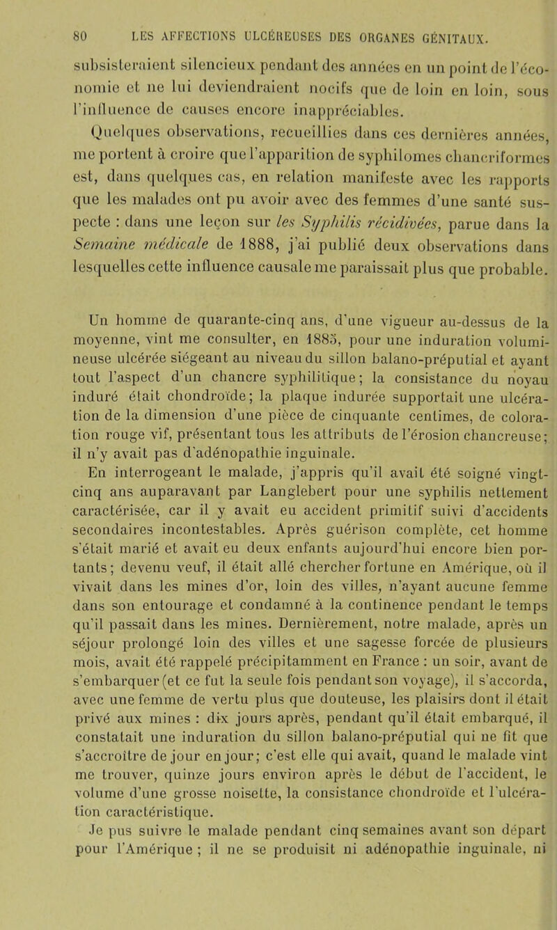 subsisteraient silencieux pendant des années en un point de l’éco- nomie et ne lui deviendraient nocifs que de loin en loin, sous l’inlluence de causes encore inappréciables. Quelques observations, recueillies dans ces dernières années me portent a croire quel apparition de sypbilom.es cliancriform.es est, dans quelques cas, en relation manifeste avec les rapports que les malades ont pu avoir avec des femmes d’une santé sus- pecte : dans une leçon sur les Syphilis récidivées, parue dans la Semaine médicale de 1888, j’ai publié deux observations dans lesquelles cette influence causale me paraissait plus que probable. Un homme de quarante-cinq ans, d'une vigueur au-dessus de la moyenne, vint me consulter, en 188o, pour une induration volumi- neuse ulcérée siégeant au niveau du sillon balano-préputial et ayant tout l’aspect d’un chancre syphilitique; la consistance du noyau induré était chondroïde; la plaque indurée supportait une ulcéra- tion de la dimension d’une pièce de cinquante centimes, de colora- tion rouge vif, présentant tous les attributs de l’érosion chancreuse; il n’y avait pas d'adénopathie inguinale. En interrogeant le malade, j’appris qu’il avait été soigné vingt- cinq ans auparavant par Langlebert pour une syphilis nettement caractérisée, car il y avait eu accident primitif suivi d’accidents secondaires incontestables. Après guérison complète, cet homme s’était marié et avait eu deux enfants aujourd'hui encore bien por- tants; devenu veuf, il était allé chercher fortune en Amérique, où il vivait dans les mines d’or, loin des villes, n’ayant aucune femme dans son entourage et condamné à la continence pendant le temps qu’il passait dans les mines. Dernièrement, notre malade, après un séjour prolongé loin des villes et une sagesse forcée de plusieurs mois, avait été rappelé précipitamment en France : un soir, avant de s’embarquer (et ce fut la seule fois pendant son voyage), il s'accorda, avec une femme de vertu plus que douteuse, les plaisirs dont il était privé aux mines : dix jours après, pendant qu’il était embarqué, il constatait une induration du sillon balano-préputial qui ne fit que s’accroître de jour en jour; c’est elle qui avait, quand le malade vint me trouver, quinze jours environ après le début de l'accident, le volume d’une grosse noisette, la consistance chondroïde et l'ulcéra- tion caractéristique. Je pus suivre le malade pendant cinq semaines avant son départ pour l’Amérique ; il ne se produisit ni adénopathie inguinale, ni