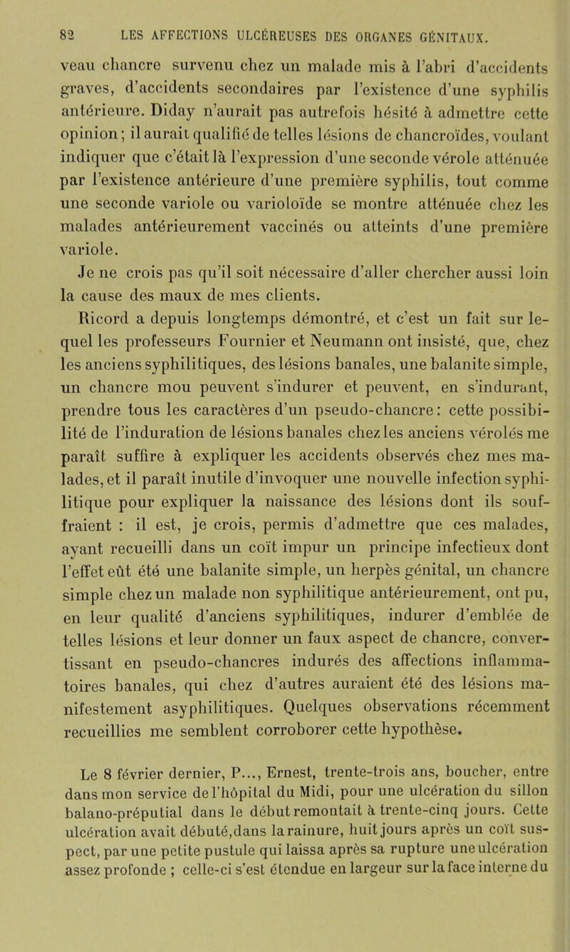 veau chancre survenu chez un malade mis à l’abri d’accidents graves, d’accidents secondaires par l’existence d’une syphilis antérieure. Diday n’aurait pas autrefois hésité à admettre cette opinion ; il aurait qualifié de telles lésions de chancroïdes, voulant indiquer que c’était là l’expression d’une seconde vérole atténuée par l’existence antérieure d’une première syphilis, tout comme une seconde variole ou varioloïde se montre atténuée chez les malades antérieurement vaccinés ou atteints d’une première variole. Je ne crois pas qu’il soit nécessaire d’aller chercher aussi loin la cause des maux de mes clients. Ricord a depuis longtemps démontré, et c’est un fait sur le- quel les professeurs Fournier et Neumann ont insisté, que, chez les anciens syphilitiques, des lésions banales, une balanite simple, un chancre mou peuvent s’indurer et peuvent, en s’indurant, prendre tous les caractères d’un pseudo-chancre : cette possibi- lité de l’induration de lésions banales chez les anciens vérolés me paraît suffire à expliquer les accidents observés chez mes ma- lades, et il paraît inutile d’invoquer une nouvelle infection syphi- litique pour expliquer la naissance des lésions dont ils souf- fraient : il est, je crois, permis d’admettre que ces malades, ayant recueilli dans un coït impur un principe infectieux dont l’efFet eût été une balanite simple, un herpès génital, un chancre simple chez un malade non syphilitique antérieurement, ont pu, en leur qualité d’anciens syphilitiques, indurer d’emblée de telles lésions et leur donner un faux aspect de chancre, conver- tissant en pseudo-chancres indurés des affections inflamma- toires banales, qui chez d’autres auraient été des lésions ma- nifestement asyphilitiques. Quelques observations récemment recueillies me semblent corroborer cette hypothèse. Le 8 février dernier, P..., Ernest, trente-trois ans, boucher, entre dans mon service de l’hôpital du Midi, pour une ulcération du sillon balano-préputial dans le début remontait à trente-cinq jours. Celte ulcération avait débuté,dans la rainure, huit jours après un coït sus- pect, par une petite pustule qui laissa après sa rupture une ulcération assez profonde ; celle-ci s’est étendue en largeur sur la face interne du