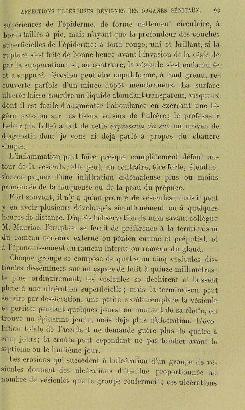 supérieures de l’épiderme, de forme nettement circulaire, à bords taillés à pic, mais n’ayant que la profondeur des couches superficielles de l’épiderme; à fond rouge, uni et brillant, si la rupture s’est faite de bonne heure avant l’invasion de la vésicule par la suppuration; si, au contraire, la vésicule s’est enflammée et a suppuré, l’érosion peut être cupuliforme, à fond grenu, re- couverte parfois d'un mince dépôt membraneux. La surface ulcérée laisse sourdre un liquide abondant transparent, visqueux dont il est facile d’augmenter l’abondance en exerçant une lé- gère pression sur les tissus voisins de l’ulcère; le professeur Leloir (de Lille) a fait de cette exjïression du suc un moyen de diagnostic dont je vous ai déjà parlé à propos du chancre simple. L’inflammation peut faire presque complètement défaut au- tour de la vésicule ; elle peut, au contraire, être forte, étendue, s’accompagner d’une infiltration œdémateuse plus ou moins prononcée de la muqueuse ou de la peau du prépuce. Fort souvent, il n’y a qu’un groupe de vésicules ; mais il peut y en avoir plusieurs développés simultanément ou à quelques heures de distance. D’après l’observation de mon savant collègue M. Mauriac, l’éruption se ferait de préférence à la terminaison du rameau nerveux externe ou péilien cutané et préputial, et à 1 épanouissement du rameau interne ou rameau du gland. Chaque groupe se compose de quatre ou cinq vésicules dis- tinctes disséminées sur un espace de huit à quinze millimètres ; le plus ordinairement, les vésicules se déchirent et laissent place à une ulcération superficielle ; mais la terminaison peut se faire par dessiccation, une petite croûte remplace la vésicule ét persiste pendant quelques jours; au moment de sa chute, on trouve un épiderme jeune, mais déjà plus d’ulcération. L’évo- lution totale de l’accident ne demande guère plus de quatre à cinq jours; la croûte peut cependant ne pas tomber avant le septième ou le huitième jour. Les érosions qui succèdent à l’ulcération d’un groupe de vé- sicules donnent des ulcérations d’étendue proportionnée au nombre de vésicules que le groupe renfermait; ces ulcérations