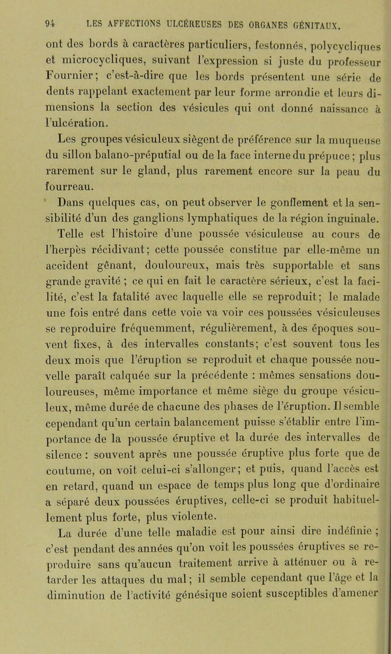 ont îles bords à caractères particuliers, festonnés, polycycliques et microcycliques, suivant l’expression si juste du professeur Fournier; c’est-à-dire que les bords présentent une série de dents rappelant exactement par leur forme arrondie et leurs di- mensions la section des vésicules qui ont donné naissance à l’ulcération. Les groupes vésiculeux siègent de préférence sur la muqueuse du sillon balano-préputial ou de la face interne du prépuce ; plus rarement sur le gland, plus rarement encore sur la peau du fourreau. Dans quelques cas, on peut observer le gonflement et la sen- sibilité d’un des ganglions lymphatiques de la région inguinale. Telle est l’histoire d’une poussée vésiculeuse au cours de l’herpès récidivant; cette poussée constitue par elle-même un accident gênant, douloureux, mais très supportable et sans grande gravité ; ce qui en fait le caractère sérieux, c’est la faci- lité, c’est la fatalité avec laquelle elle se reproduit; le malade une fois entré dans cette voie va voir ces poussées vésiculeuses se reproduire fréquemment, régulièrement, à des époques sou- vent fixes, à des intervalles constants; c’est souvent tous les deux mois que l’éruption se reproduit et chaque poussée nou- velle paraît calquée sur la précédente : mêmes sensations dou- loureuses, même importance et même siège du groupe vésicu- leux, même durée de chacune des phases de l’éruption. Il semble cependant qu’un certain balancement puisse s’établir entre l'im- portance de la poussée éruptive et la durée des intervalles de silence : souvent après une poussée éruptive plus forte que de coutume, on voit celui-ci s’allonger; et puis, quand l’accès est en retard, quand un espace de temps plus long que d’ordinaire a séparé deux poussées éruptives, celle-ci se produit habituel- lement plus forte, plus violente. La durée d’une telle maladie est pour ainsi dire indéfinie ; c’est pendant des années qu’on voit les poussées éruptives se re- produire sans qu’aucun traitement arrive à atténuer ou à re- tarder les attaques du mal ; il semble cependant que l’âge et la diminution de l’activité génésique soient susceptibles d amener