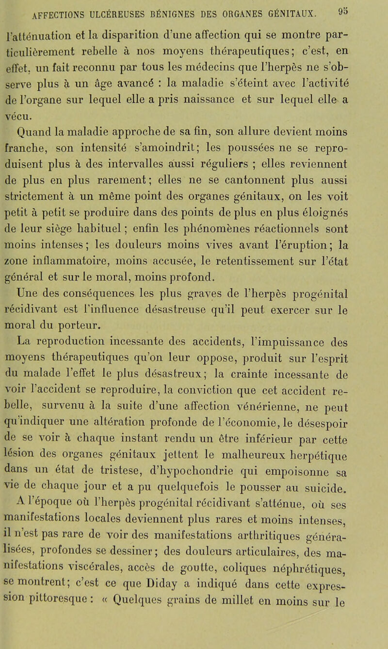 l'atténuation et la disparition d’une affection qui se montre par- ticulièrement rebelle à nos moyens thérapeutiques; c’est, en effet, un fait reconnu par tous les médecins que l’herpès ne s’ob- serve plus à un âge avancé : la maladie s’éteint avec l’activité de l’organe sur lequel elle a pris naissance et sur lequel elle a vécu. Quand la maladie approche de sa fin, son allure devient moins franche, son intensité s’amoindrit; les poussées ne se repro- duisent plus à des intervalles aussi réguliers ; elles reviennent de plus en plus rarement ; elles ne se cantonnent plus aussi strictement à un même point des organes génitaux, on les voit petit à petit se produire dans des points de plus en plus éloignés de leur siège habituel ; enfin les phénomènes réactionnels sont moins intenses ; les douleurs moins vives avant l’éruption ; la zone inflammatoire, moins accusée, le retentissement sur l’état général et sur le moral, moins profond. Une des conséquences les plus graves de l’herpès progénital récidivant est l’influence désastreuse qu’il peut exercer sur le moral du porteur. La reproduction incessante des accidents, l’impuissance des moyens thérapeutiques qu’on leur oppose, produit sur l’esprit du malade l’effet le plus désastreux; la crainte incessante de voir l'accident se reproduire, la conviction que cet accident re- belle, survenu à la suite d’une affection vénérienne, ne peut qu indiquer une altération profonde de l’économie, le désespoir de se voir à chaque instant rendu un être inférieur par cette lésion des organes génitaux jettent le malheureux herpétique dans un état de tristese, d’hypochondrie qui empoisonne sa vie de chaque jour et a pu quelquefois le pousser au suicide. A l’époque où l’herpès progénital récidivant s’atténue, où ses manifestations locales deviennent plus rares et moins intenses, il n’est pas rare de voir des manifestations arthritiques généra- lisées, profondes se dessiner ; des douleurs articulaires, des ma- nifestations viscérales, accès de goutte, coliques néphrétiques, se montrent; c’est ce que Diday a indiqué dans cette expres- sion pittoresque : « Quelques grains de millet en moins sur le