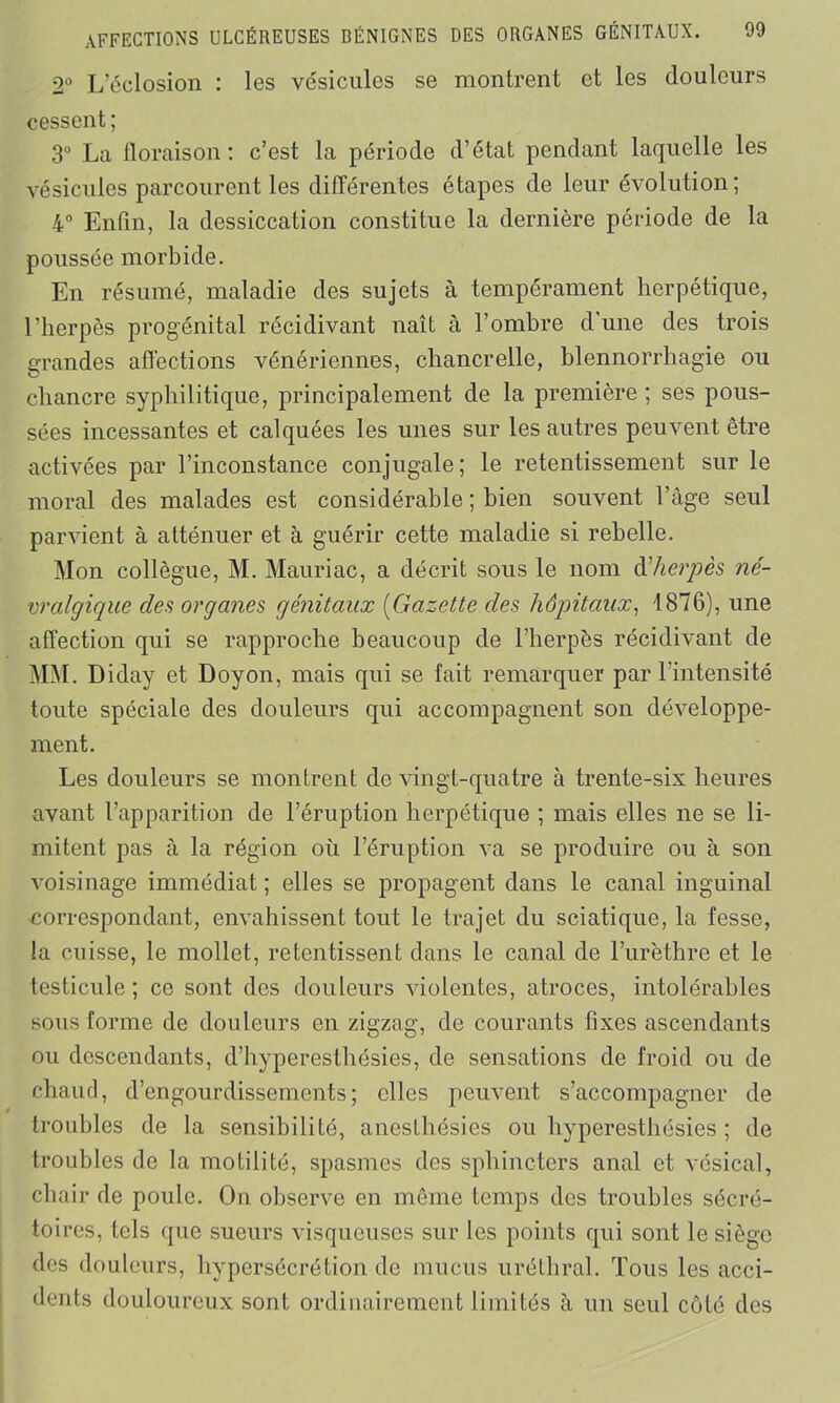 2° L’éclosion : les vésicules se montrent et les douleurs cessent; 3° La floraison: c’est la période d’état pendant laquelle les vésicules parcourent les différentes étapes de leur évolution; 4° Enfin, la dessiccation constitue la dernière période de la poussée morbide. En résumé, maladie des sujets à tempérament herpétique, l’herpès progénital récidivant naît à l’ombre d'une des trois grandes affections vénériennes, chancrelle, blennorrhagie ou chancre syphilitique, principalement de la première; ses pous- sées incessantes et calquées les unes sur les autres peuvent être activées par l’inconstance conjugale; le retentissement sur le moral des malades est considérable ; bien souvent l’âge seul parvient à atténuer et à guérir cette maladie si rebelle. Mon collègue, M. Mauriac, a décrit sous le nom dherpès né- vralgique des organes génitaux (Gazette des hôpitaux, 1876), une affection qui se rapproche beaucoup de l’herpès récidivant de MM. Diday et Doyon, mais qui se fait remarquer par l’intensité toute spéciale des douleurs qui accompagnent son développe- ment. Les douleurs se montrent de vingt-quatre à trente-six heures avant l’apparition de l’éruption herpétique ; mais elles ne se li- mitent pas à la région où l’éruption va se produire ou à son voisinage immédiat ; elles se propagent dans le canal inguinal correspondant, envahissent tout le trajet du sciatique, la fesse, la cuisse, le mollet, retentissent dans le canal de l’urèthre et le testicule; ce sont des douleurs violentes, atroces, intolérables sous forme de douleurs en zigzag, de courants fixes ascendants ou descendants, d’hyperesthésies, de sensations de froid ou de chaud, d’engourdissements; elles peuvent s’accompagner de troubles de la sensibilité, anesthésies ou hyperesthésies ; de troubles de la motilité, spasmes des sphincters anal et vésical, chair de poule. On observe en même temps des troubles sécré- toires, tels que sueurs visqueuses sur les points qui sont le siège des douleurs, hypersécrétion de mucus uréthral. Tous les acci- dents douloureux sont ordinairement limités à un seul côté des