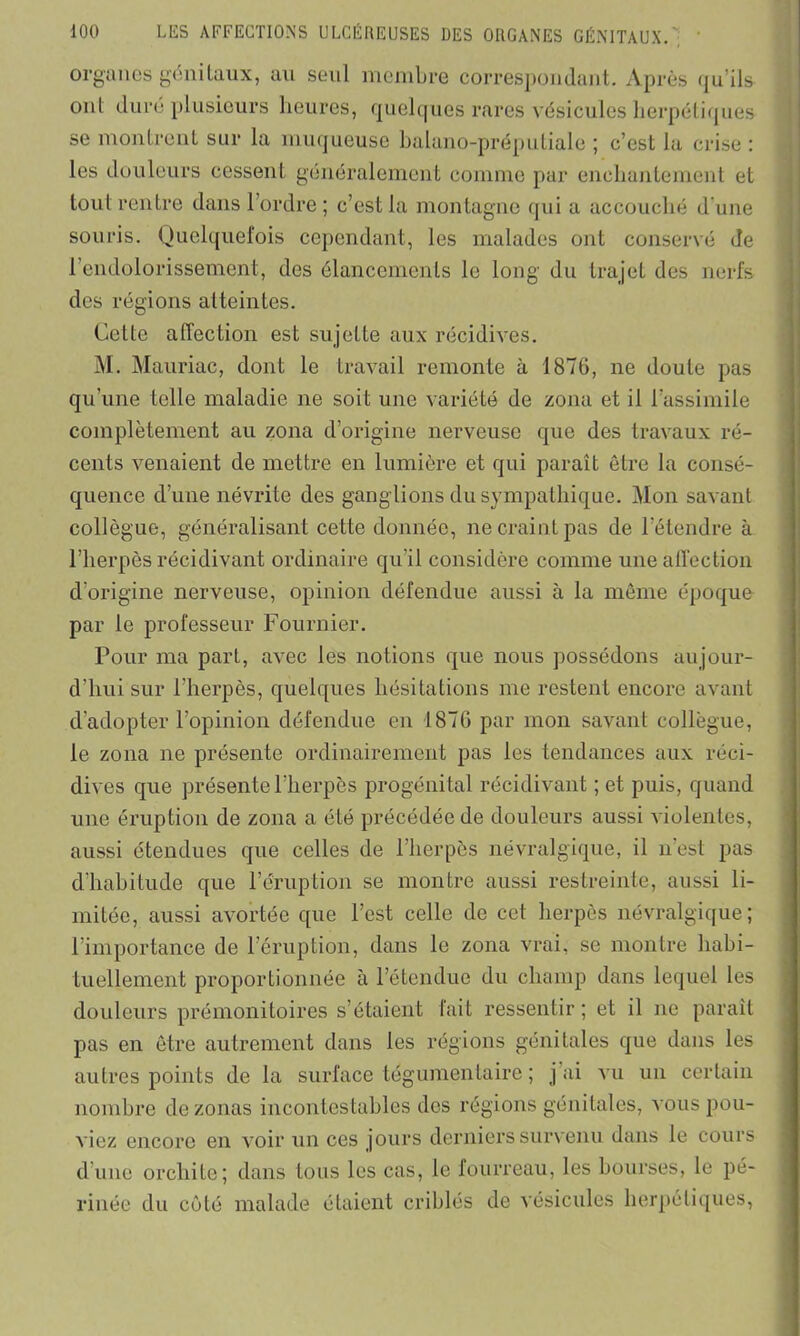 organes génitaux, au seul membre correspondant. Après qu’ils- oui duré plusieurs heures, quelques rares vésicules herpétiques se montrent sur la muqueuse balano-préputiale ; c’est la crise : les douleurs cessent généralement comme par enchantement et tout rentre dans l’ordre ; c’est la montagne qui a accouché d’une souris. Quelquefois cependant, les malades ont conservé de 1 endolorissement, des élancements le long du trajet des nerfs des régions atteintes. Cette affection est sujette aux récidives. M. Mauriac, dont le travail remonte à 1876, ne doute pas qu’une telle maladie ne soit une variété de zona et il l’assimile complètement au zona d’origine nerveuse que des travaux ré- cents venaient de mettre en lumière et qui paraît être la consé- quence d’une névrite des ganglions du sympathique. Mon savant collègue, généralisant cette donnée, ne craint pas de l’étendre à l’herpès récidivant ordinaire qu’il considère comme une affection d'origine nerveuse, opinion défendue aussi à la même époque par le professeur Fournier. Pour ma part, avec les notions que nous possédons aujour- d’hui sur l'herpès, quelques hésitations me restent encore avant d’adopter l’opinion défendue en 1876 par mon savant collègue, le zona ne présente ordinairement pas les tendances aux réci- dives que présente l’herpès progénital récidivant ; et puis, quand une éruption de zona a été précédée de douleurs aussi violentes, aussi étendues que celles de l’herpès névralgique, il n est pas d’habitude que l’éruption se montre aussi restreinte, aussi li- mitée, aussi avortée que l’est celle de cet herpès névralgique; l’importance de l’éruption, dans le zona vrai, se montre habi- tuellement proportionnée à l’étendue du champ dans lequel les douleurs prémonitoires s’étaient fait ressentir; et il ne paraît pas en être autrement dans les régions génitales que dans les autres points de la surface tégumentaire ; j ai vu un certain nombre de zonas incontestables des régions génitales, vous pou- viez encore en voir un ces jours derniers survenu dans le cours d’une orchite; dans tous les cas, le fourreau, les bourses, le pé- rinée du côté malade étaient criblés de vésicules herpétiques,