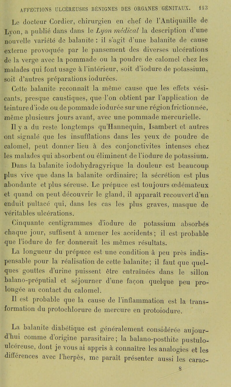 Le docteur Corclier, chirurgien en chef de l’Antiquaille de Lyon, a publié dans dans le Lyon médical la description d’une nouvelle variété de balanite : il s’agit d’une balanite de cause •externe provoquée par le pansement des diverses ulcérations de la verge avec la pommade ou la poudre de calomel chez les malades qui l'ont usage à l’intérieur, soit d’iodure de potassium, soit d’autres préparations iodurées. Cette balanite reconnaît la même cause que les effets vési- cants, presque caustiques, que l’on obtient par l’application de teinture d’iode ou de pommade iodurée sur une région frictionnée, même plusieurs jours avant, avec une pommade mercurielle. Il y a du reste longtemps quTIannequin, Isambert et autres ont signalé que les insufflations dans les yeux de poudre de calomel, peut donner lieu à des conjonctivites intenses chez les malades qui absorbent ou éliminent de l’iodure de potassium. Dans la balanite iodohydragyrique la douleur est beaucoup plus vive que dans la balanite ordinaire; la sécrétion est plus abondante et plus séreuse. Le prépuce est toujours œdémateux et quand on peut découvrir le gland, il apparaît recouvert d’un enduit pultacé qui, dans les cas les plus graves, masque de véritables ulcérations. Cinquante centigrammes d’iodure de potassium absorbés chaque jour, suffisent à amener les accidents ; il est probable que l’iodure de fer donnerait les mêmes résultats. La longueur du prépuce est une condition à peu près indis- pensable pour la réalisation de cette balanite; il faut que quel- ques gouttes d’urine puissent être entraînées dans le sillon balano-préputial et séjourner d’une façon quelque peu pro- longée au contact du calomel. Il est probable que la cause de l’inflammation est la trans- formation du protochlorure de mercure en protoiodure. La balanite diabétique est généralement considérée aujour- dhui comme d’origine parasitaire; la balano-posthite pustulo- ulcéreuse, dont je vous ai appris à connaître les analogies et les différences avec l’herpès, me paraît présenter aussi les carac- 8