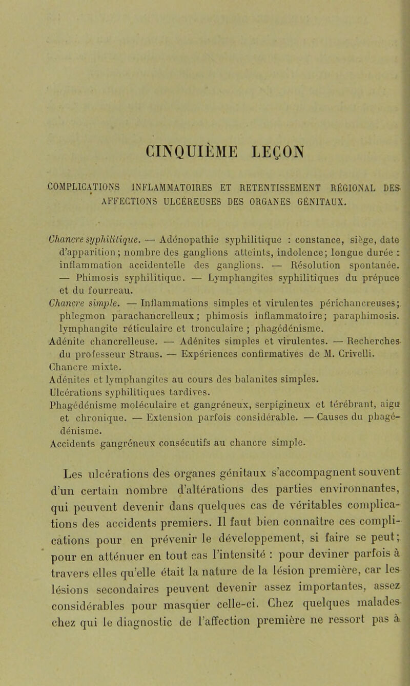 CINQUIÈME LEÇON COMPLICATIONS INFLAMMATOIRES ET RETENTISSEMENT RÉGIONAL DES- AFFECTIONS ULCÉREUSES DES ORGANES GÉNITAUX. Chancre syphilitique. — Adénopathie syphilitique : constance, siège, date d’apparition; nombre des ganglions atteints, indolence; longue durée inflammation accidentelle des ganglions. — Résolution spontanée. — Phimosis syphilitique. — Lymphangites syphilitiques du prépuce et du fourreau. Chancre simple. — Inflammations simples et virulentes périchancreuses; phlegmon parachancrelleux ; phimosis inflammatoire; paraphimosis. lymphangite réticulaire et tronculaire ; phagédénisme. Adénite chancrelleuse. — Adénites simples et virulentes. — Recherches du professeur Straus. — Expériences confirmatives de M. Crivelli. Chancre mixte. Adénites et lymphangites au cours des balanites simples. Ulcérations syphilitiques tardives. Phagédénisme moléculaire et gangréneux, serpigineux et térébrant, aigu et chronique. — Extension parfois considérable. — Causes du phagé- dénisme. Accidents gangréneux consécutifs au chancre simple. Les ulcérations des organes génitaux s’accompagnent souvent d’un certain nombre d’altérations des parties environnantes, qui peuvent devenir dans quelques cas de véritables complica- tions des accidents premiers. Il faut bien connaître ces compli- cations pour en prévenir le développement, si faire se peut; pour en atténuer en tout cas l’intensité : pour deviner parfois à travers elles qu’elle était la nature de la lésion première, car les lésions secondaires peuvent devenir assez importantes, assez considérables pour masquer celle-ci. Chez quelques malades chez qui le diagnostic de l’affection première ne ressort pas à