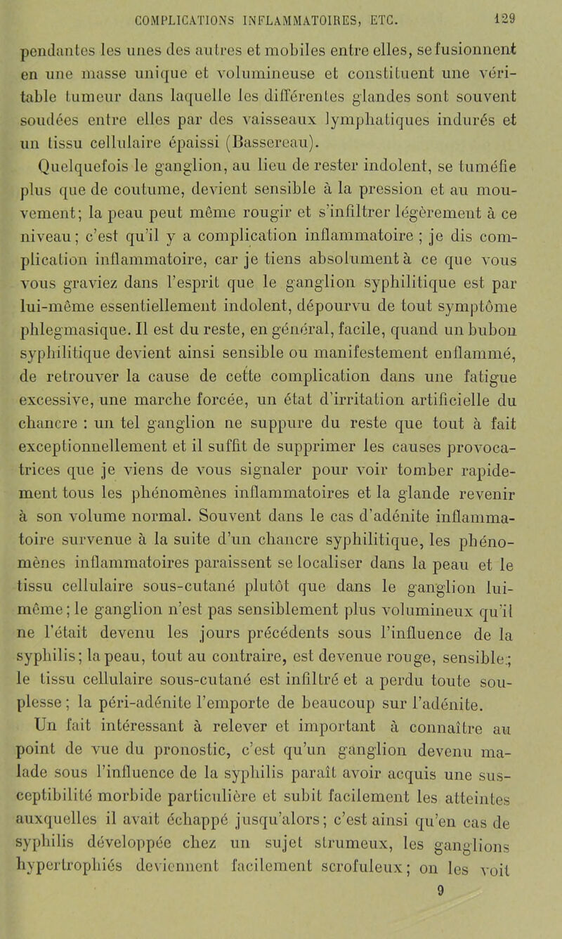 pendantes les unes des autres et mobiles entre elles, se fusionnent en une masse unique et volumineuse et constituent une véri- table tumeur dans laquelle les différentes glandes sont souvent soudées entre elles par des vaisseaux lymphatiques indurés et un tissu cellulaire épaissi (Bussereau). Quelquefois le ganglion, au lieu de rester indolent, se tuméfie plus que de coutume, devient sensible à la pression et au mou- vement; la peau peut même rougir et s’infiltrer légèrement à ce niveau; c’est qu’il y a complication inflammatoire ; je dis com- plication inflammatoire, car je tiens absolument à ce que vous vous graviez dans l’esprit que le ganglion syphilitique est par lui-même essentiellement indolent, dépourvu de tout symptôme phlegmasique. Il est du reste, en général, facile, quand un bubon syphilitique devient ainsi sensible ou manifestement enflammé, de retrouver la cause de cette complication dans une fatigue excessive, une marche forcée, un état d’irritation artificielle du chancre : un tel ganglion ne suppure du reste que tout à fait exceptionnellement et il suffit de supprimer les causes provoca- trices que je viens de vous signaler pour voir tomber rapide- ment tous les phénomènes inflammatoires et la glande revenir à son volume normal. Souvent dans le cas d’adénite inflamma- toire survenue à la suite d’un chancre syphilitique, les phéno- mènes inflammatoires paraissent se localiser dans la peau et le tissu cellulaire sous-cutané plutôt que dans le ganglion lui- même; le ganglion n’est pas sensiblement plus volumineux qu'il ne l’était devenu les jours précédents sous l’influence de la syphilis; la peau, tout au contraire, est devenue rouge, sensible:; le tissu cellulaire sous-cutané est infiltré et a perdu toute sou- plesse ; la péri-adénite l’emporte de beaucoup sur l’adénite. Un fait intéressant à relever et important à connaître au point de vue du pronostic, c’est qu’un ganglion devenu ma- lade sous l’influence de la syphilis paraît avoir acquis une sus- ceptibilité morbide particulière et subit facilement les atteintes auxquelles il avait échappé jusqu’alors; c’est ainsi qu’en cas de syphilis développée chez un sujet strumeux, les ganglions hypertrophiés deviennent facilement scrofuleux ; on les voit 9