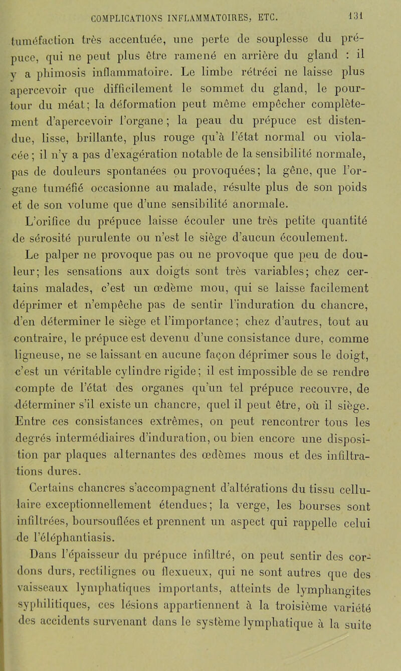 tuméfaction très accentuée, une perte de souplesse du pré- puce, qui ne peut plus être ramené en arrière du gland : il y a phimosis inflammatoire. Le limbe rétréci ne laisse plus apercevoir que difficilement le sommet du gland, le pour- tour du méat; la déformation peut même empêcher complète- ment d’apercevoir l’organe ; la peau du prépuce est disten- due, lisse, brillante, plus rouge qu’à l’état normal ou viola- cée ; il n’y a pas d’exagération notable de la sensibilité normale, pas de douleurs spontanées ou provoquées; la gêne, que l’or- gane tuméfié occasionne au malade, résulte plus de son poids et de son volume que d’une sensibilité anormale. L’orifice du prépuce laisse écouler une très petite quantité de sérosité purulente ou n’est le siège d’aucun écoulement. Le palper ne provoque pas ou ne provoque que peu de dou- leur; les sensations aux doigts sont très variables; chez cer- tains malades, c’est un œdème mou, qui se laisse facilement déprimer et n’empêche pas de sentir l’induration du chancre, d’en déterminer le siège et l’importance; chez d’autres, tout au contraire, le prépuce est devenu d’une consistance dure, comme ligneuse, ne se laissant en aucune façon déprimer sous le doigt, c’est un véritable cylindre rigide; il est impossible de se rendre compte de l’état des organes qu’un tel prépuce recouvre, de déterminer s’il existe un chancre, quel il peut être, où il siège. Entre ces consistances extrêmes, on peut rencontrer tous les degrés intermédiaires d’induration, ou bien encore une disposi- tion par plaques alternantes des œdèmes mous et des infiltra- tions dures. Certains chancres s’accompagnent d’altérations du tissu cellu- laire exceptionnellement étendues; la verge, les bourses sont infiltrées, boursouflées et prennent un aspect qui rappelle celui de l’éléphantiasis. Dans l’épaisseur du prépuce infiltré, on peut sentir des cor- dons durs, rectilignes ou flexueux, qui ne sont autres que des vaisseaux lymphatiques importants, atteints de lymphangites syphilitiques, ces lésions appartiennent à la troisième variété des accidents survenant dans le système lymphatique à la suite