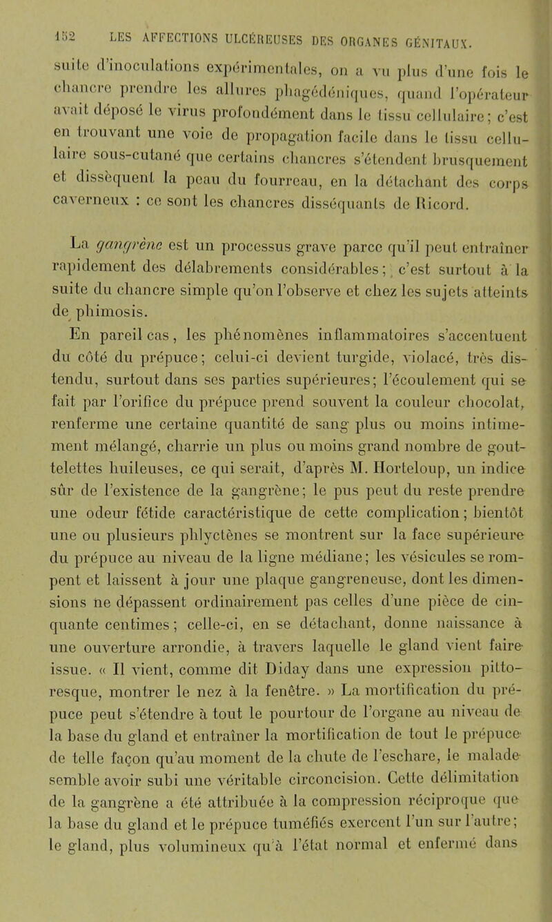 lo2 suite d’inoculations expérimentales, on a vu plus d’une fois le chancre prendre les allures phagédéniques, quand l’opérateur tnait déposé le virus profondément dans le tissu cellulaire; c’est en trouvant une voie de propagation facile dans le tissu cellu- laire sous-cutané que certains chancres s’étendent brusquement et dissèquent la peau du fourreau, en la détachant des corps caverneux : ce sont les chancres disséquants de Ricord. La gangrène est un processus grave parce qu’il peut entraîner rapidement des délabrements considérables ; c’est surtout à la suite du chancre simple qu’on l’observe et chez les sujets atteints de phimosis. En pareil cas, les phénomènes inflammatoires s’accentuent du côté du prépuce; celui-ci devient turgide, violacé, très dis- tendu, surtout dans ses parties supérieures; l’écoulement qui se fait par l’orifice du prépuce prend souvent la couleur chocolat, renferme une certaine quantité de sang plus ou moins intime- ment mélangé, charrie un plus ou moins grand nombre de gout- telettes huileuses, ce qui serait, d’après M. Ilorteloup, un indice sûr de l’existence de la gangrène; le pus peut du reste prendre une odeur fétide caractéristique de cette complication ; bientôt une ou plusieurs phlyctènes se montrent sur la face supérieure du prépuce au niveau de la ligne médiane; les vésicules se rom- pent et laissent à jour une plaque gangreneuse, dont les dimen- sions ne dépassent ordinairement pas celles d’une pièce de cin- quante centimes ; celle-ci, en se détachant, donne naissance à une ouverture arrondie, à travers laquelle le gland vient faire- issue. « Il vient, comme dit Diday dans une expression pitto- resque, montrer le nez à la fenêtre. » La mortification du pré- puce peut s’étendre à tout le pourtour de l’organe au niveau de la base du gland et entraîner la mortification de tout le prépuce- de telle façon qu’au moment de la chute de l’eschare, le malade- semble avoir subi une véritable circoncision. Cette délimitation de la gangrène a été attribuée à la compression réciproque que la base du gland et le prépuce tuméfiés exercent 1 un sur 1 autre; le gland, plus volumineux qu'à l’état normal et enfermé dans