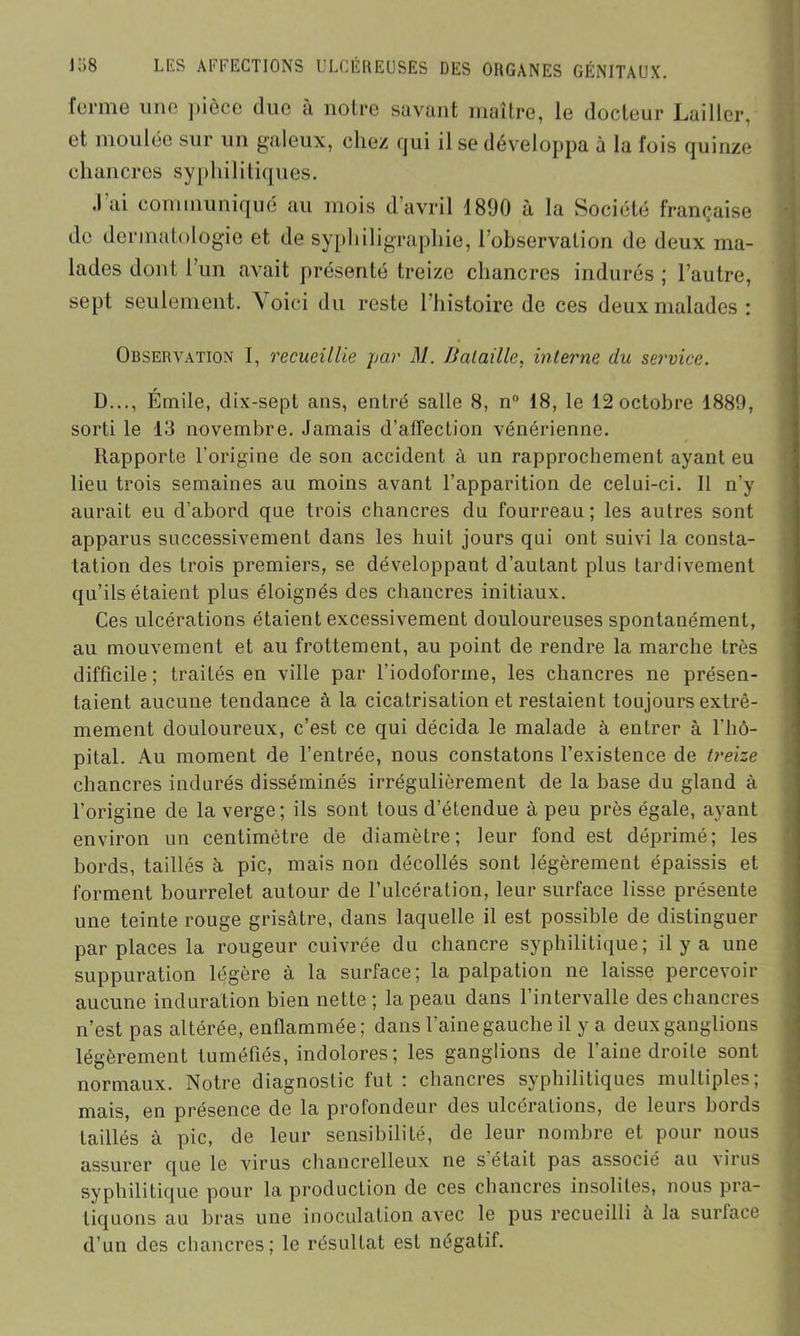 ferme une pièce due à notre savant maître, le docteur Laillcr, et moulée sur un galeux, chez qui il se développa à la fois quinze chancres syphilitiques. .l'ai communiqué au mois d’avril 1890 à la Société française de dermatologie et de syphiligraphie, l’observation de deux ma- lades dont l’un avait présenté treize chancres indurés; l’autre, sept seulement. '\ oici du reste l’histoire de ces deux malades : Observation I, recueillie par M. Bataille, interne du service. D..., Émile, dix-sept ans, entré salle 8, n° 18, le 12 octobre 1889, sorti le 13 novembre. Jamais d’affection vénérienne. Rapporte l’origine de son accident à un rapprochement ayant eu lieu trois semaines au moins avant l’apparition de celui-ci. Il n’y aurait eu d’abord que trois chancres du fourreau; les autres sont apparus successivement dans les huit jours qui ont suivi la consta- tation des trois premiers, se développant d’autant plus tardivement qu’ils étaient plus éloignés des chancres initiaux. Ces ulcérations étaient excessivement douloureuses spontanément, au mouvement et au frottement, au point de rendre la marche très difficile; traités en ville par l’iodoforme, les chancres ne présen- taient aucune tendance à la cicatrisation et restaient toujours extrê- mement douloureux, c’est ce qui décida le malade à entrer à l’hô- pital. Au moment de l’entrée, nous constatons l’existence de treize chancres indurés disséminés irrégulièrement de la base du gland à l’origine de la verge; ils sont tous d’étendue à peu près égale, ayant environ un centimètre de diamètre; leur fond est déprimé; les bords, taillés à pic, mais non décollés sont légèrement épaissis et forment bourrelet autour de l’ulcération, leur surface lisse présente une teinte rouge grisâtre, dans laquelle il est possible de distinguer par places la rougeur cuivrée du chancre syphilitique; il y a une suppuration légère à la surface; la palpation ne laisse percevoir aucune induration bien nette; la peau dans l’intervalle des chancres n’est pas altérée, enflammée; dans l’aine gauche il y a deux ganglions légèrement tuméfiés, indolores; les ganglions de l’aine droite sont normaux. Notre diagnostic fut : chancres syphilitiques multiples; mais, en présence de la profondeur des ulcérations, de leurs bords taillés à pic, de leur sensibilité, de leur nombre et pour nous assurer que le virus chancrelleux ne s était pas associé au x irns syphilitique pour la production de ces chancres insolites, nous pra- tiquons au bras une inoculation avec le pus recueilli à la surface d’un des chancres; le résultat est négatif.