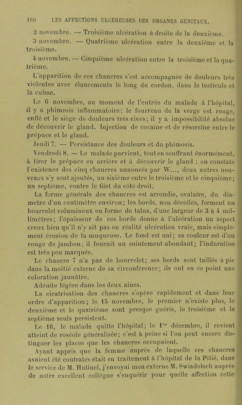 2 novembre. — Troisième ulcération adroite de la deuxième. 3 novembre. — Quatrième ulcération entre la deuxième et la troisième. 4 novembre.— Cinquième ulcération entre la troisième et la qua- trième. L apparition de ces chancres s’est accompagnée de douleurs très violentes avec élancements le long du cordon, dans le testicule et la cuisse. Le G novembre, au moment de l’entrée du malade à l’hôpital, il y a phimosis inflammatoire; le fourreau de la verge est rouge, enflé et le siège de douleurs très vives; il y a impossibilité absolue <le découvrir le gland. Injection de cocaïne et de résorcine entre le prépuce et le gland. Jeudi 7. — Persistance des douleurs et du phimosis. Vendredi 8. — Le malade parvient, tout en souffrant énormément, à tirer le prépuce en arrière et à découvrir le gland : on constate l’existence des cinq chancres annoncés par W..., deux autres nou- veaux s’y sont ajoutés, un sixième entre le troisième et le cinquième; un septième, contre le filet du côté droit. La forme générale des chancres est arrondie, ovalaire, du dia- mètre d’un centimètre environ; les bords, non décollés, forment un bourrelet volumineux en forme de talus, d’une largeur de 3 à 4 mil- limètres ; l’épaisseur de ces bords donne à l’ulcération un aspect creux bien qu’il n’y ait pas en réalité ulcération vraie, mais simple- ment érosion de la muqueuse. Le fond est uni; sa couleur est d’un rouge de jambon; il fournit un suintement abondant; l'induration est très peu marquée. Le chancre 7 n’a pas de bourrelet; ses bords sont taillés à pic dans la moitié externe de sa circonférence; ils ont en ce point une coloration jaunâtre. Adénite légère dans les deux aines. La cicatrisation des chancres s’opère rapidement et dans leur ordre d’apparition; le 15 novembre, le premier n’existe plus, le deuxième et le quatrième sont presque guéris, le troisième et le septième seuls persistent. Le 16, le malade quitte l’hôpital; le 1er décembre, il revient atteint de roséole généralisée; c’est à peine si l'on peut encore dis- tinguer les places que les chancres occupaient. Ayant appris que la femme auprès de laquelle ces chancres avaient été contratés était en traitement a 1 hôpital de la Pitié, dans le service de M. Hutinel, j’envoyai mon externe M. Swiadotsch auprès de notre excellent collègue s'enquérir pour quelle affection celte