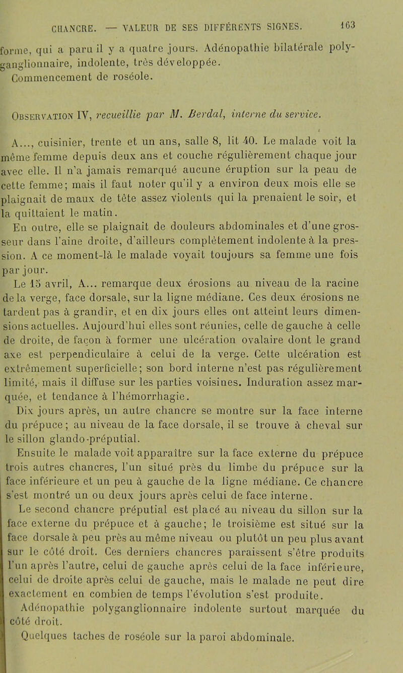 forme, qui a paru il y a quatre jours. Adénopathie bilatérale poly- ganglionnaire, indolente, très développée. Commencement de roséole. Observation IV, recueillie par M. Berdal, interne du service. i A..., cuisinier, trente et un ans, salle 8, lit 40. Le malade voit la même femme depuis deux ans et couche régulièrement chaque jour avec elle. Il n'a jamais remarqué aucune éruption sur la peau de cette femme; mais il faut noter qu’il y a environ deux mois elle se plaignait de maux de tète assez violents qui la prenaient le soir, et la quittaient le matin. En outre, elle se plaignait de douleurs abdominales et d’une gros- seur dans l’aine droite, d’ailleurs complètement indolente à la pres- sion. A ce moment-là le malade voyait toujours sa femme une fois par jour. Le 15 avril, A... remarque deux érosions au niveau de la racine delà verge, face dorsale, sur la ligne médiane. Ces deux érosions ne tardent pas à grandir, et en dix jours elles ont atteint leurs dimen- sions actuelles. Aujourd’hui elles sont réunies, celle de gauche à celle de droite, de façon à former une ulcération ovalaire dont le grand axe est perpendiculaire à celui de la verge. Cette ulcération est extrêmement superficielle; son bord interne n’est pas régulièrement limité, mais il diffuse sur les parties voisines. Induration assez mar- quée, et tendance à l’hémorrhagie. Dix jours après, un autre chancre se montre sur la face interne du prépuce ; au niveau de la face dorsale, il se trouve à cheval sui- te sillon glando-préputial. Ensuite le malade voit apparaître sur la face externe du prépuce trois autres chancres, l’un situé près du limbe du prépuce sur la face inférieure et un peu à gauche de la ligne médiane. Ce chancre s'est montré un ou deux jours après celui de face interne. Le second chancre préputial est placé au niveau du sillon sur la face externe du prépuce et à gauche; le troisième est situé sur la face dorsale à peu près au même niveau ou plulôt un peu plus avant sur le coté droit. Ces derniers chancres paraissent s’ôtre produits l'un après l’autre, celui de gauche après celui de la face inférieure, celui de droite après celui de gauche, mais le malade ne peut dire exactement en combien de temps l’évolution s’est produite. Adénopathie polyganglionnaire indolente surtout marquée du côté droit. Quelques taches de roséole sur la paroi abdominale.