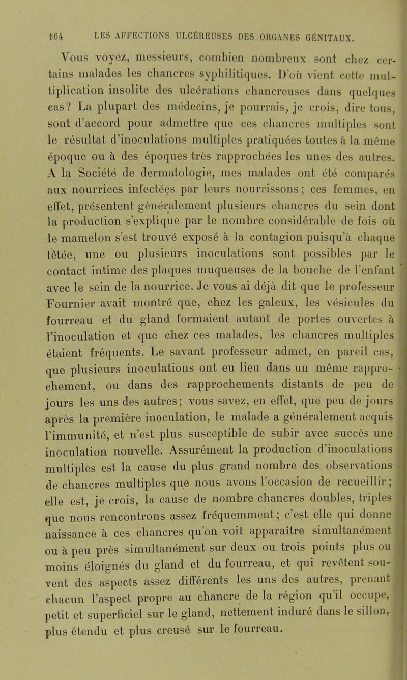 Vous voyez, messieurs, combien nombreux sont chez cer- tains malades les chancres syphilitiques. D’où vient celte mul- tiplication insolite des ulcérations chancreuses dans quelques cas? La plupart des médecins, je pourrais, je crois, dire tous, sont d’accord pour admettre que ces chancres multiples sont le résultat d’inoculations multiples pratiquées toutes à la même époque ou à des époques très rapprochées les unes des autres. A la Société de dermatologie, mes malades ont été comparés aux nourrices infectées par leurs nourrissons ; ces femmes, en effet, présentent généralement plusieurs chancres du sein dont la production s’explique par le nombre considérable de fois où le mamelon s’est trouvé exposé à la contagion puisqu’à chaque tétée, une ou plusieurs inoculations sont possibles par le contact intime des plaques muqueuses de la bouche de l’enfant avec le sein de la nourrice. Je vous ai déjà dit que le professeur Fournier avait montré que, chez les galeux, les vésicules du fourreau et du gland formaient autant de portes ouvertes cà l’inoculation et que chez ces malades, les chancres multiples étaient fréquents. Le savant professeur admet, en pareil cas, que plusieurs inoculations ont eu lieu dans un même rappro- chement, ou dans des rapprochements distants de peu de jours les uns des autres; vous savez, en effet, que peu de jours après la première inoculation, le malade a généralement acquis l’immunité, et n’est plus susceptible de subir avec succès une inoculation nouvelle. Assurément la production d’inoculations multiples est la cause du plus grand nombre des observations de chancres multiples que nous avons l’occasion de recueillir; elle est, je crois, la cause de nombre chancres doubles, triples que nous rencontrons assez fréquemment; c’est elle qui donne naissance à ces chancres qu’on voit apparaître simultanément ou à peu près simultanément sur deux ou trois points plus ou moins éloignés du gland et du fourreau, et qui revêtent sou- vent des aspects assez différents les uns des autres, prenant chacun l’aspect propre au chancre de la région qu’il occupe, petit et superliciel sur le gland, nettement induré dans le sillon, plus étendu et plus creusé sur le fourreau.