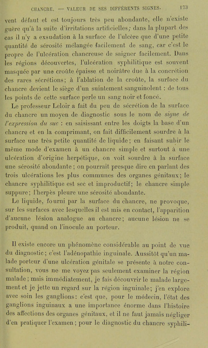 vent défaut et est toujours très peu abondante, elle n’existe guère qu’à la suite d’irritations artificielles; dans la plupart des cas il n’y a exsudation à la surface de l’iilcère que d’une petite quantité de sérosité mélangée facilement de sang, car c’est le propre de l’ulcération chancreusc de saigner facilement. Dans les régions découvertes, l’ulcération syphilitique est souvent masquée par une croûte épaisse et noirâtre due à la concrétion des rares sécrétions; à l’ablation de la croûte, la surface du chancre devient le siège d’un suintement sanguinolent : de tous les points de cette surface perle un sang noir et foncé. Le professeur Leloir a fait du peu de sécrétion de la surface du chancre un moyen de diagnostic sous le nom de signe de rexpression du suc : en saisissant entre les doigts la base d’un chancre et en la comprimant, on fait difficilement sourdre à la surface une très petite quantité de liquide ; en faisant subir le même mode d’examen à un chancre simple et surtout à une ulcération d’origine herpétique, on voit sourdre à la surface une sérosité abondante ; on pourrait presque dire en parlant des trois ulcérations les plus communes des organes génitaux; le chancre syphilitique est sec et improductif; le chancre simple suppure; l’herpès pleure une sérosité abondante. Le liquide, fourni par la surface du chancre, ne provoque, sur les surfaces avec lesquelles il est mis en contact, l’apparition d’aucune lésion analogue au chancre; aucune lésion ne se produit, quand on l’inocule au porteur. Il existe encore un phénomène considérable au point de vue du diagnostic; c’est l’adénopathie inguinale. Aussitôt qu’un ma- lade porteur d’une ulcération génitale se présente à notre con- sultation, vous ne me voyez pas seulement examiner la région malade ; mais immédiatement, je fais découvrir le malade large- ment et je jette un regard sur la région inguinale; j’en explore avec soin les ganglions: c’est que, pour le médecin, l’état des ganglions inguinaux a une importance énorme dans l’histoire des affections des organes génitaux, et il ne faut jamais négliger d’en pratiquer l’examen; pour le diagnostic du chancre syphili-