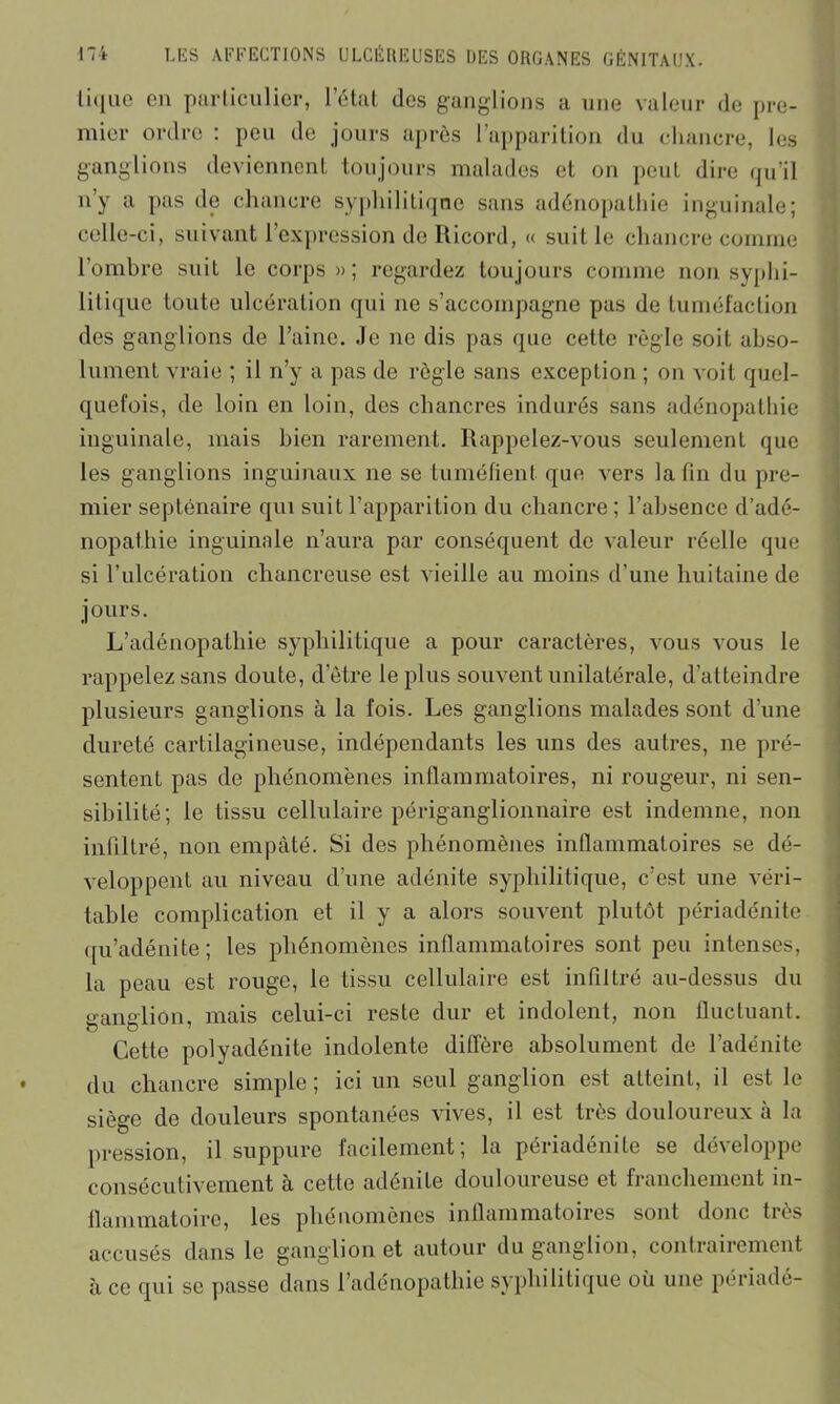 lii[ue en particulier, l’état des ganglions a une valeur de pre- mier ordre : peu de jours après l’apparition du chancre, les ganglions deviennent toujours malades et on peut dire qu’il n’y a pas de chancre syphilitique sans adénopathie inguinale; celle-ci, suivant l’expression de Ricord, « suit le chancre comme l'ombre suit le corps»; regardez toujours comme non syphi- litique toute ulcération qui ne s’accompagne pas de tuméfaction des ganglions de l’aine. Je ne dis pas que cette règle soit abso- lument vraie ; il n’y a pas de règle sans exception ; on voit quel- quefois, de loin en loin, des chancres indurés sans adénopathie inguinale, mais bien rarement. Rappelez-vous seulement que les ganglions inguinaux ne se tuméfient que vers la fin du pre- mier septénaire qui suit l’apparition du chancre ; l’absence d’adé- nopathie inguinale n’aura par conséquent de valeur réelle que si l’ulcération chancreuse est vieille au moins d'une huitaine de jours. L’adénopathie syphilitique a pour caractères, vous vous le rappelez sans doute, d’être le plus souvent unilatérale, d’atteindre plusieurs ganglions à la fois. Les ganglions malades sont d’une dureté cartilagineuse, indépendants les uns des autres, ne pré- sentent pas de phénomènes inflammatoires, ni rougeur, ni sen- sibilité; le tissu cellulaire périganglionnaire est indemne, non infiltré, non empâté. Si des phénomènes inflammatoires se dé- veloppent au niveau d’une adénite syphilitique, c’est une véri- table complication et il y a alors souvent plutôt périadénite qu’adénite; les phénomènes inflammatoires sont peu intenses, la peau est rouge, le tissu cellulaire est infiltré au-dessus du ganglion, mais celui-ci reste dur et indolent, non fluctuant. Cette polyadénite indolente diffère absolument de l’adénite du chancre simple; ici un seul ganglion est atteint, il est le siège do douleurs spontanées vives, il est très douloureux à la pression, il suppure facilement; la périadénite se développe consécutivement à cette adénite douloureuse et franchement in- flammatoire, les phénomènes inflammatoires sont donc tiès accusés dans le ganglion et autour du ganglion, contrairement à ce qui se passe dans l’adénopathie syphilitique où une périadé-