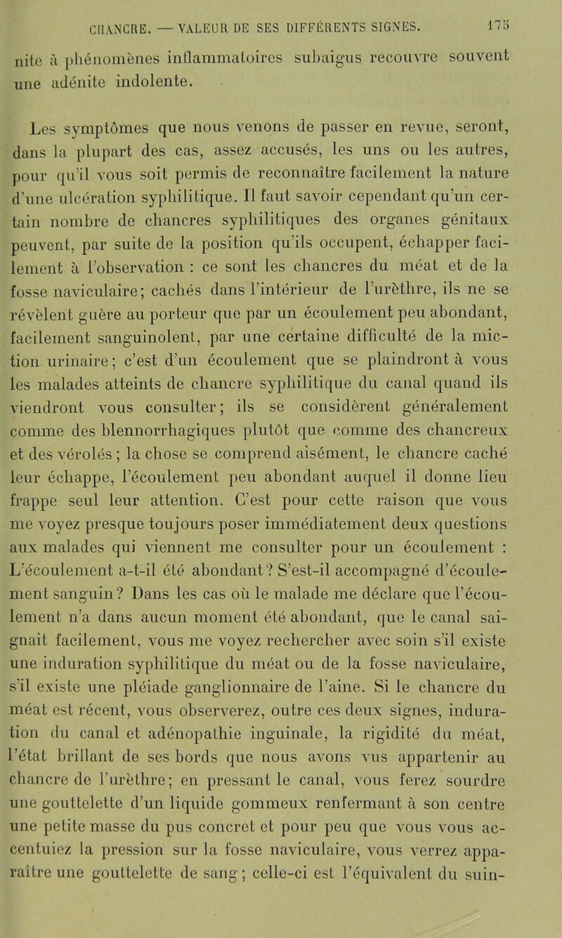 nite à phénomènes inflammatoires sub ai gu s recouvre souvent une adénite indolente. Les symptômes que nous venons de passer en revue, seront, dans la plupart des cas, assez accusés, les uns ou les autres, pour qu'il vous soit permis de reconnaître facilement la nature d’une ulcération syphilitique. Il faut savoir cependant qu’un cer- tain nombre de chancres syphilitiques des organes génitaux peuvent, par suite de la position qu’ils occupent, échapper faci- lement à l’observation : ce sont les chancres du méat et de la fosse naviculaire; cachés dans l’intérieur de l’urèthre, ils ne se révèlent guère au porteur que par un écoulement peu abondant, facilement sanguinolent, par une certaine difficulté de la mic- tion urinaire; c’est d’un écoulement que se plaindront à vous les malades atteints de chancre syphilitique du canal quand ils viendront vous consulter ; ils se considèrent généralement comme des blennorrhagiques plutôt que comme des chancreux et des vérolés ; la chose se comprend aisément, le chancre caché leur échappe, l’écoulement peu abondant auquel il donne lieu frappe seul leur attention. C’est pour cette raison que vous me voyez presque toujours poser immédiatement deux questions aux malades qui viennent me consulter pour un écoulement : L’écoulement a-t-il été abondant? S’est-il accompagné d’écoule- ment sanguin? Dans les cas où le malade me déclare que l’écou- lement n’a dans aucun moment été abondant, que le canal sai- gnait facilement, vous me voyez rechercher avec soin s’il existe une induration syphilitique du méat ou de la fosse naviculaire, s'il existe une pléiade ganglionnaire de l’aine. Si le chancre du méat est récent, vous observerez, outre ces deux signes, indura- tion du canal et adénopaLhie inguinale, la rigidité du méat, l’état brillant de ses bords que nous avons vus appartenir au chancre de l’urèthre; en pressentie canal, vous ferez sourdre une gouttelette d’un liquide gommeux renfermant à son centre une petite masse du pus concret et pour peu que vous vous ac- centuiez la pression sur la fosse naviculaire, vous verrez appa- raître une gouttelette de sang; celle-ci est l’équivalent du suin-