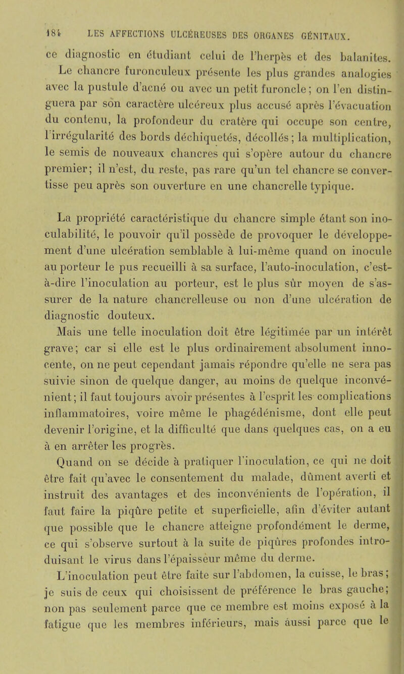 ce diagnostic en étudiant celui de l’herpès et des balanites. Le chancre furonculeux présente les plus grandes analogies avec la pustule d’acné ou avec un petit furoncle; on l’en distin- guera par son caractère ulcéreux plus accusé après l’évacuation du contenu, la profondeur du cratère qui occupe son centre, 1 irrégularité des bords déchiquetés, décollés; la multiplication, le semis de nouveaux chancres qui s’opère autour du chancre premier; il n’est, du reste, pas rare qu’un tel chancre se conver- tisse peu après son ouverture en une chancrelle typique. La propriété caractéristique du chancre simple étant son ino- culabilité, le pouvoir qu’il possède de provoquer le développe- ment d’une ulcération semblable à lui-même quand on inocule au porteur le pus recueilli à sa surface, l’auto-inoculation, c’est- à-dire l’inoculation au porteur, est le plus sûr moyen de s’as- surer de la nature chancrelleuse ou non d’une ulcération de diagnostic douteux. Mais une telle inoculation doit être légitimée par un intérêt grave; car si elle est le plus ordinairement absolument inno- cente, on ne peut cependant jamais répondre qu’elle ne sera pas suivie sinon de quelque danger, au moins de quelque inconvé- nient; il faut toujours avoir présentes à l’esprit les complications inflammatoires, voire même le phagédénisme, dont elle peut devenir l’origine, et la difficulté que dans quelques cas, on a eu à en arrêter les progrès. Quand on se décide à pratiquer l'inoculation, ce qui ne doit être fait qu’avec le consentement du malade, dûment averti et instruit des avantages et des inconvénients de 1 opération, il faut faire la piqûre petite et superficielle, afin d’éviter autant que possible que le chancre atteigne profondément le derme, ce qui s’observe surtout à la suite de piqûres profondes intro- duisant le virus dans l’épaisseur même du derme. L inoculation peut être faite sur l’abdomen, la cuisse, le bras, je suis de ceux qui choisissent de préférence le bras gauche, non pas seulement parce que ce membre est moins expose a la fatigue que les membres inférieurs, mais aussi parce que le