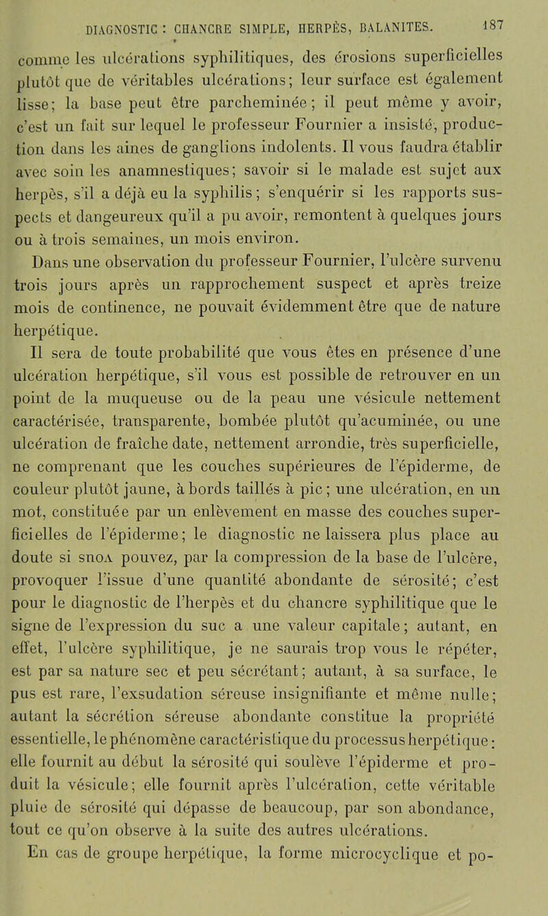 t comme les ulcérations syphilitiques, des érosions superficielles plutôt que de véritables ulcérations; leur surface est également lisse; la base peut être parcheminée; il peut même y avoir, c’est un fait sur lequel le professeur Fournier a insisté, produc- tion dans les aines de ganglions indolents. Il vous faudra établir avec soin les anamnestiques; savoir si le malade est sujet aux herpès, s’il a déjà eu la syphilis; s’enquérir si les rapports sus- pects et dangeureux qu’il a pu avoir, remontent à quelques jours ou à trois semaines, un mois environ. Dans une observation du professeur Fournier, l’ulcère survenu trois jours après un rapprochement suspect et après treize mois de continence, ne pouvait évidemment être que dénaturé herpétique. Il sera de toute probabilité que vous êtes en présence d’une ulcération herpétique, s’il vous est possible de retrouver en un point de la muqueuse ou de la peau une vésicule nettement caractérisée, transparente, bombée plutôt qu’acuminée, ou une ulcération de fraîche date, nettement arrondie, très superficielle, ne comprenant que les couches supérieures de l’épiderme, de couleur plutôt jaune, abords taillés à pic; une ulcération, en un mot, constituée par un enlèvement en masse des couches super- ficielles de l’épiderme; le diagnostic ne laissera plus place au doute si snoA pouvez, par la compression de la base de l’ulcère, provoquer l’issue d’une quantité abondante de sérosité; c’est pour le diagnostic de l’herpès et du chancre syphilitique que le signe de l’expression du suc a une valeur capitale ; autant, en effet, fulccre syphilitique, je ne saurais trop vous le répéter, est par sa nature sec et peu sécrétant; autant, à sa surface, le pus est rare, l’exsudation séreuse insignifiante et même nulle; autant la sécrétion séreuse abondante constitue la propriété essentielle, le phénomène caractéristique du processus herpétique ; elle fournit au début la sérosité qui soulève l’épiderme et pro- duit la vésicule; elle fournit après l’ulcéralion, cette véritable pluie de sérosité qui dépasse de beaucoup, par son abondance, tout ce qu’on observe à la suite des autres ulcérations. En cas de groupe herpétique, la forme microcyclique et po-