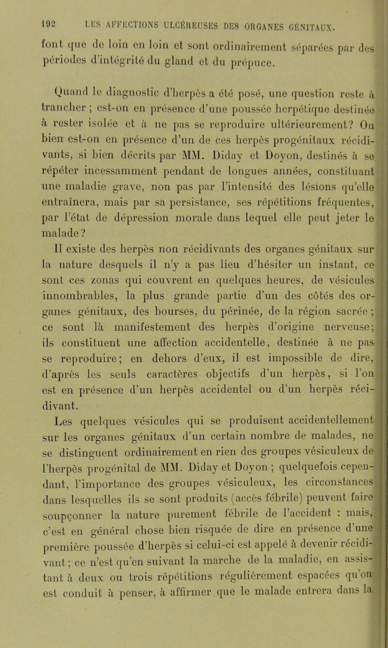 lonl ([ne de loin on loin et sont ordinairement séparées par des périodes d’intégrité du gland et du prépuce. Quand le diagnostic d’herpès a été posé, une question reste à trancher ; est-on en présence d’une poussée herpétique destinée à rester isolée et à ne pas se reproduire ultérieurement? Ou bien est-on en présence d’un de ces herpès progénilaux récidi- vants, si bien décrits par MM. Diday et Uoyon, destinés à se répéter incessamment pendant de longues années, constituant une maladie grave, non pas par l’intensité des lésions qu’elle entraînera, mais par sa persistance, ses répétitions fréquentes, par l’état de dépression morale dans lequel elle peut jeter le malade? Il existe des herpès non récidivants des organes génitaux sur la nature desquels il n’y a pas lieu d’hésiter un instant, ce ; sont ces zonas qui couvrent en quelques heures, de vésicules innombrables, la plus grande partie d’un des côtés des or- ganes génitaux, des bourses, du périnée, de la région sacrée ce sont là manifestement des herpès d’origine nerveuse; ; ils constituent une affection accidentelle, destinée à ne pas i se reproduire; en dehors d’eux, il est impossible de dire, d’après les seuls caractères objectifs d’un herpès, si l'on est en présence d’un herpès accidentel ou d’un herpès réci-j divant. Les quelques vésicules qui se produisent accidentellement sur les organes génitaux d’un certain nombre de malades, ne se distinguent ordinairement en rien des groupes vésiculeux de l’herpès progénital de MM. Diday et Doyon ; quelquefois cepen- dant, l’importance des groupes vésiculeux, les circonstances dans lesquelles ils se sont produits (accès fébrile) peuvent faire soupçonner la nature purement fébrile de 1 accident : mais, c’est en général chose bien risquée de dire en présence d'une première poussée d’herpès si celui-ci est appelé à devenir récidi- vant; ce n’est qu’en suivant la marche de la maladie, en assis-J tant à deux ou trois répétitions régulièrement espacées qu’on est conduit à penser, à affirmer que le malade entrera dans la