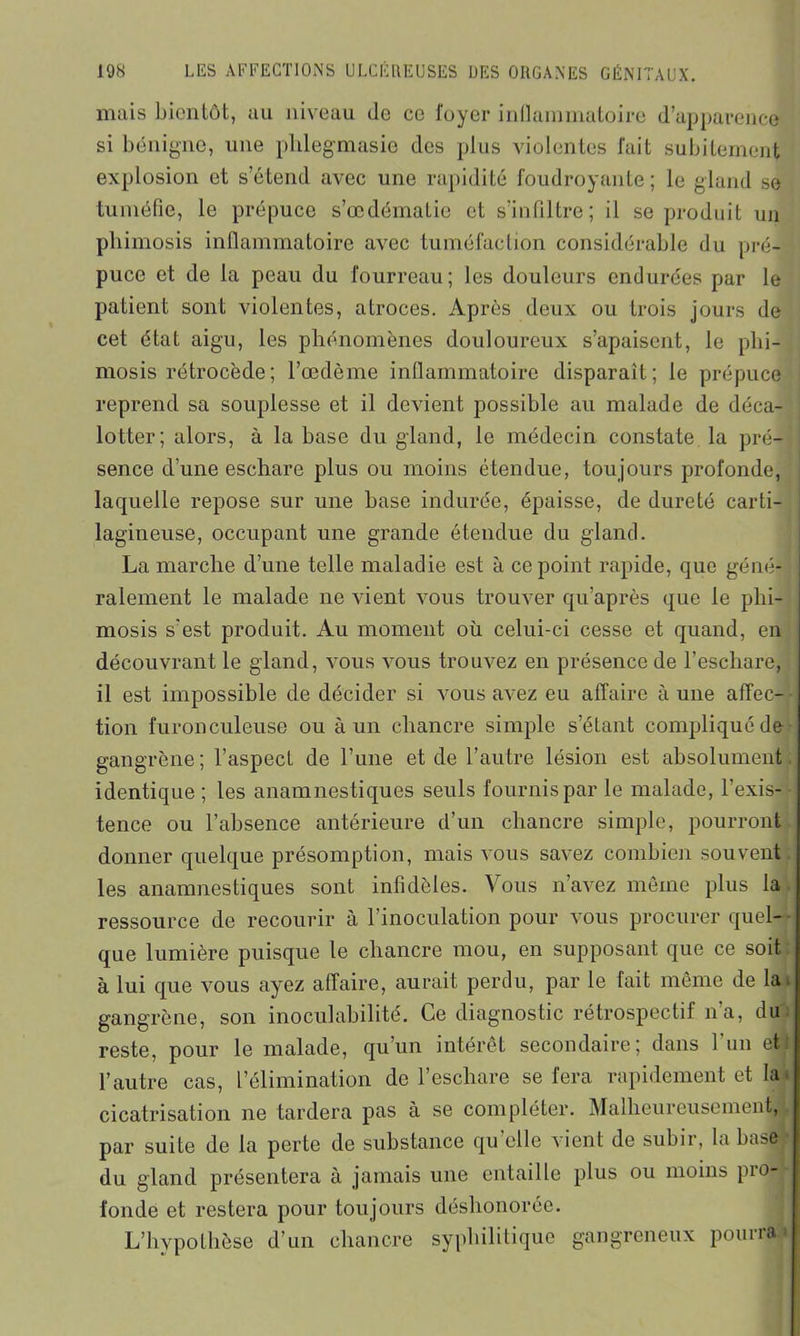 mais bientôt, au niveau de ce fuyer intlammatoire d’apparence si bénigne, une plilegmasie des plus violentes fait subitement explosion et s’étend avec une rapidité foudroyante; le gland se tuméfie, le prépuce s’œdématie et s’infiltre; il se produit un phimosis inflammatoire avec tuméfaction considérable du pré- puce et de la peau du fourreau; les douleurs endurées par le patient sont violentes, atroces. Après deux ou trois jours de cet état aigu, les phénomènes douloureux s’apaisent, le phi- mosis rétrocède; l’oedème inflammatoire disparaît; le prépuce reprend sa souplesse et il devient possible au malade de déca- lotter; alors, à la base du gland, le médecin constate la pré- sence d'une eschare plus ou moins étendue, tou jours profonde, laquelle repose sur une base indurée, épaisse, de dureté carti- lagineuse, occupant une grande étendue du gland. La marche d’une telle maladie est à ce point rapide, que géné- ralement le malade ne vient vous trouver qu’après que le phi- mosis s'est produit. Au moment où celui-ci cesse et quand, en découvrant le gland, vous vous trouvez en présence de l’escliare, il est impossible de décider si vous avez eu affaire à une affec- tion furonculeuse ou à un chancre simple s’étant compliqué de gangrène ; l’aspect de l’une et de l’autre lésion est absolument identique ; les anamnestiques seuls fournis par le malade, l’exis- tence ou l’absence antérieure d’un chancre simple, pourront donner quelque présomption, mais vous savez combien souvent les anamnestiques sont infidèles. Vous n’avez même plus la ressource de recourir à l’inoculation pour vous procurer quel- que lumière puisque le chancre mou, en supposant que ce soit à lui que vous ayez affaire, aurait perdu, par le fait même de la. gangrène, son inoculabilité. Ce diagnostic rétrospectif n’a, du reste, pour le malade, qu’un intérêt secondaire; dans 1 un eti l’autre cas, l’élimination de l’eschare se fera rapidement et la. cicatrisation ne tardera pas à se compléter. Malheureusement, par suite de la perte de substance qu elle '\ient de subir, la basa# du gland présentera à jamais une entaille plus ou moins pro- fonde et restera pour tou jours déshonorée. L’hypothèse d’un chancre syphilitique gangreneux pourra*