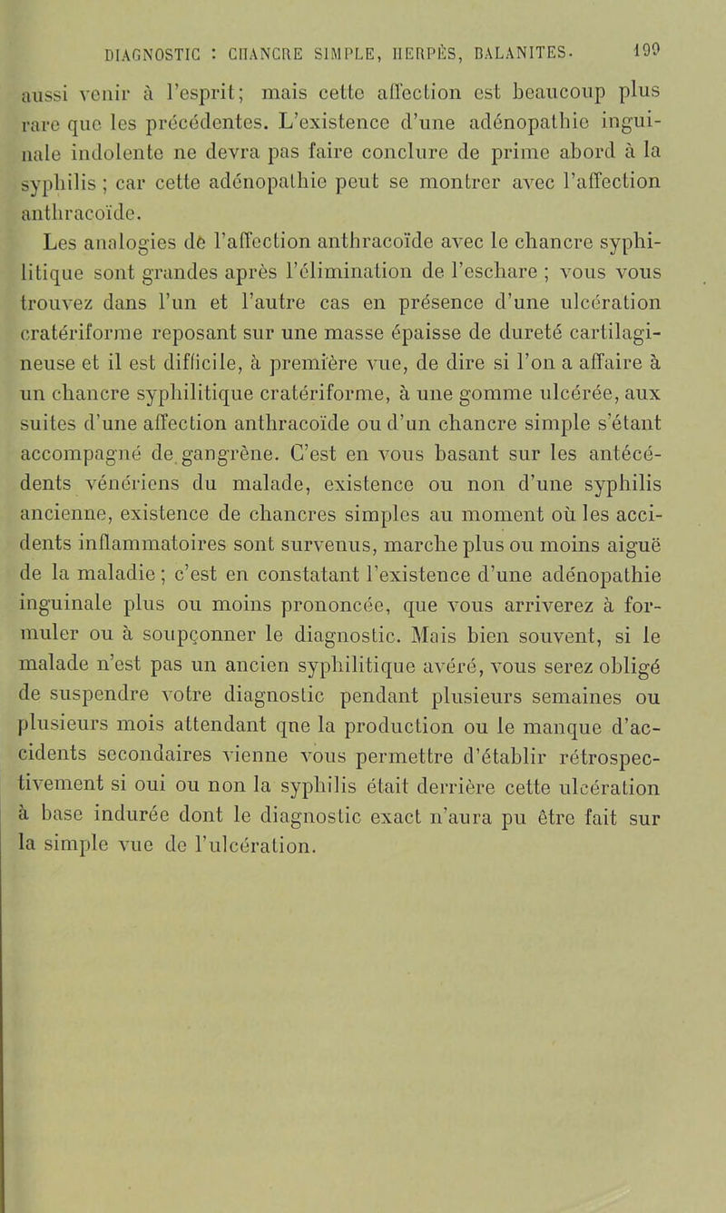 aussi venir à l’esprit; mais cette affection est beaucoup plus rare que les précédentes. L’existence d’une adénopathie ingui- nale indolente ne devra pas faire conclure de prime abord à la syphilis; car cette adénopathie peut se montrer avec l’affection anthracoïde. Les analogies de l’affection anthracoïde avec le chancre syphi- litique sont grandes après l’élimination de l’eschare ; vous vous trouvez dans l’un et l’autre cas en présence d’une ulcération eratériforme reposant sur une masse épaisse de dureté cartilagi- neuse et il est difficile, à première vue, de dire si l’on a affaire à un chancre syphilitique eratériforme, à une gomme ulcérée, aux suites d’une affection anthracoïde ou d’un chancre simple s’étant accompagné de gangrène. C’est en vous basant sur les antécé- dents vénériens du malade, existence ou non d’une syphilis ancienne, existence de chancres simples au moment où les acci- dents inflammatoires sont survenus, marche plus ou moins aiguë de la maladie; c’est en constatant l’existence d’une adénopathie inguinale plus ou moins prononcée, que vous arriverez à for- muler ou à soupçonner le diagnostic. Mais bien souvent, si le malade n’est pas un ancien syphilitique avéré, vous serez obligé de suspendre votre diagnostic pendant plusieurs semaines ou plusieurs mois attendant que la production ou le manque d’ac- cidents secondaires vienne vous permettre d’établir rétrospec- tivement si oui ou non la syphilis était derrière cette ulcération à base indurée dont le diagnostic exact n’aura pu être fait sur la simple vue de l’ulcération.