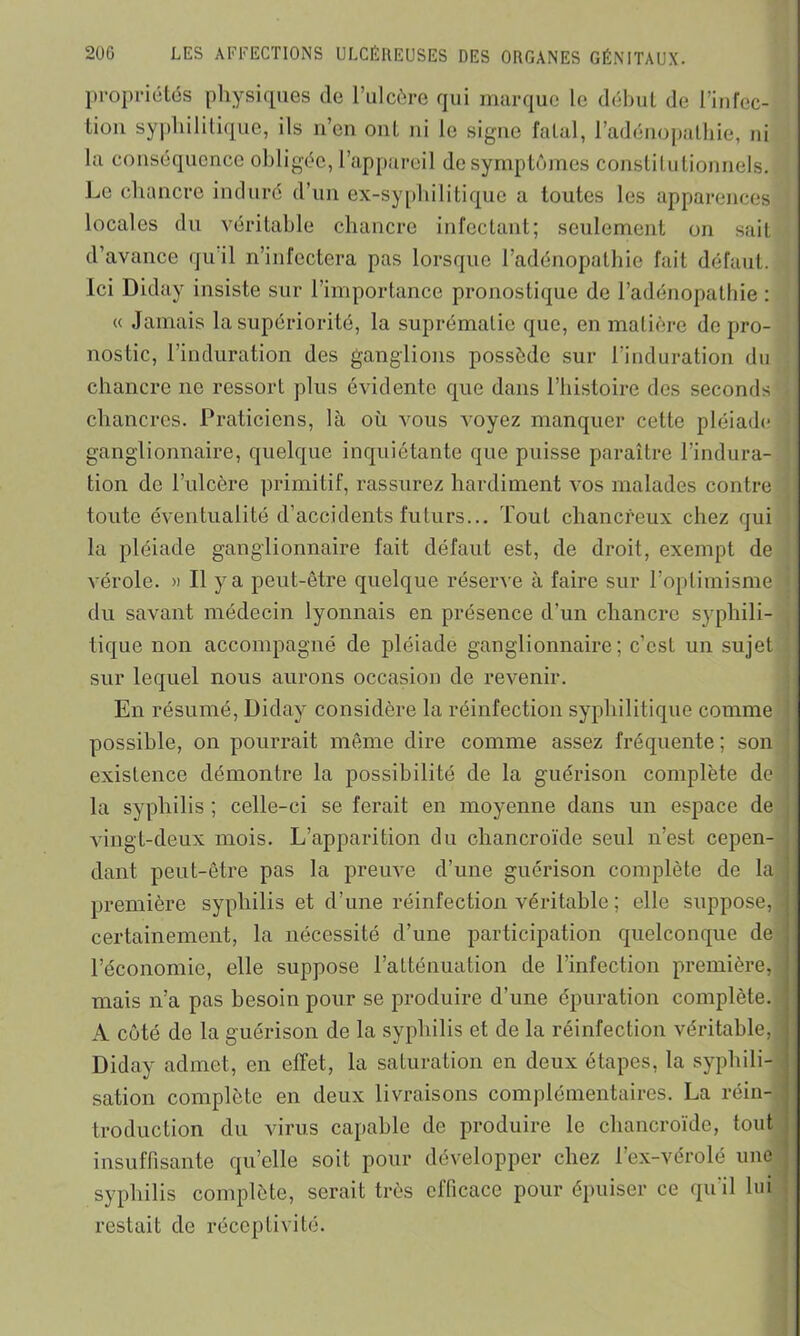 propriétés physiques de l’ulcère qui marque le début de l’infec- tion syphilitique, ils n’en ont ni le signe fatal, l’adénopathie, ni la conséquence obligée, l’appareil de symptômes constitutionnels. Le chancre induré d’un ex-syphilitique a toutes les apparences locales du véritable chancre infectant; seulement on sait d’avance qu'il n’infectera pas lorsque l’adénopathie fait défaut. Ici Diday insiste sur l’importance pronostique de l’adénopathie : « Jamais la supériorité, la suprématie que, en matière de pro- nostic, l’induration des ganglions possède sur l’induration du chancre ne ressort plus évidente que dans l’histoire des seconds chancres. Praticiens, là où vous voyez manquer cette pléiade ganglionnaire, quelque inquiétante que puisse paraître l’indura- tion de l’ulcère primitif, rassurez hardiment vos malades contre toute éventualité d’accidents futurs... Tout chancreux chez qui la pléiade ganglionnaire fait défaut est, de droit, exempt de vérole. » Il y a peut-être quelque réserve à faire sur l’optimisme du savant médecin lyonnais en présence d’un chancre syphili- tique non accompagné de pléiade ganglionnaire; c’est un sujet sur lequel nous aurons occasion de revenir. En résumé, Diday considère la réinfection syphilitique comme possible, on pourrait même dire comme assez fréquente ; son existence démontre la possibilité de la guérison complète de la syphilis ; celle-ci se ferait en moyenne dans un espace de vingt-deux mois. L’apparition du chancroïde seul n’est cepen- dant peut-être pas la preuve d’une guérison complète de la première syphilis et d’une réinfection véritable ; elle suppose, certainement, la nécessité d’une participation quelconque de l’économie, elle suppose l’atténuation de l’infection première, mais n’a pas besoin pour se produire d’une épuration complète. A côté de la guérison de la syphilis et de la réinfection véritable, Diday admet, en effet, la saturation en deux étapes, la syphili- sation complète en deux livraisons complémentaires. La réin- troduction du virus capable de produire le chancroïde, tout insuffisante qu’elle soit pour développer chez l’ex-vérolé une syphilis complète, serait très efficace pour épuiser ce qu’il lui restait de réceptivité.