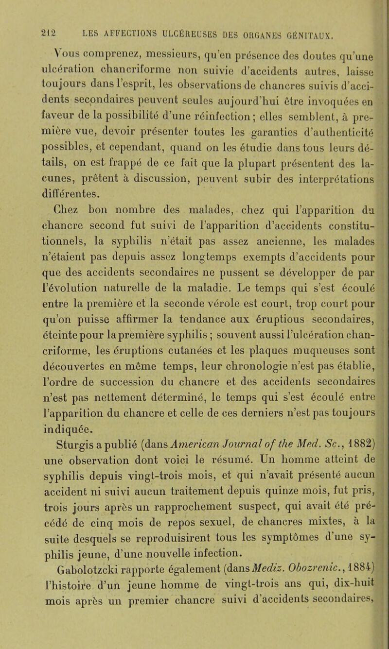 Vous comprenez, messieurs, qu’en présence des doutes qu’une ulcération chancriforme non suivie d’accidents autres, laisse toujours dans l’esprit, les observations de chancres suivis d’acci- dents secondaires peuvent seules au jourd’hui être invoquées en faveur de la possibilité d’une réinfection; elles semblent, à pre- mière vue, devoir présenter toutes les garanties d’authenticité possibles, et cependant, quand on les étudie dans tous leurs dé- tails, on est frappé de ce fait que la plupart présentent des la- cunes, prêtent à discussion, peuvent subir des interprétations différentes. Chez bon nombre des malades, chez qui l’apparition du chancre second fut suivi de l’apparition d’accidents constitu- tionnels, la syphilis n’était pas assez ancienne, les malades n’étaient pas depuis assez longtemps exempts d’accidents pour que des accidents secondaires ne pussent se développer de par l’évolution naturelle de la maladie. Le temps qui s’est écoulé entre la première et la seconde vérole est court, trop court pour qu’on puisse affirmer la tendance aux éruptious secondaires, éteinte pour la première syphilis ; souvent aussi l’ulcération chan- criforme, les éruptions cutanées et les plaques muqueuses sont découvertes en même temps, leur chronologie n’est pas établie, l’ordre de succession du chancre et des accidents secondaires n’est pas nettement déterminé, le temps qui s’est écoulé entre l’apparition du chancre et celle de ces derniers n’est pas toujours indiquée. Sturgis a publié (dans American Journal of the Med. Sc., 1882) une observation dont voici le résumé. Un homme atteint de syphilis depuis vingt-trois mois, et qui n’avait présenté aucun accident ni suivi aucun traitement depuis quinze mois, fut pris, trois jours après un rapprochement suspect, qui avait été pré- cédé de cinq mois de repos sexuel, de chancres mixtes, à la suite desquels se reproduisirent tous les symptômes d’une sy- philis jeune, d’une nouvelle infection. Gabolotzcki rapporte également (dansMediz. Obozrcnic., 1884) l’histoire d’un jeune homme de vingt-trois ans qui, dix-huit mois après un premier chancre suivi d accidents secondaires,