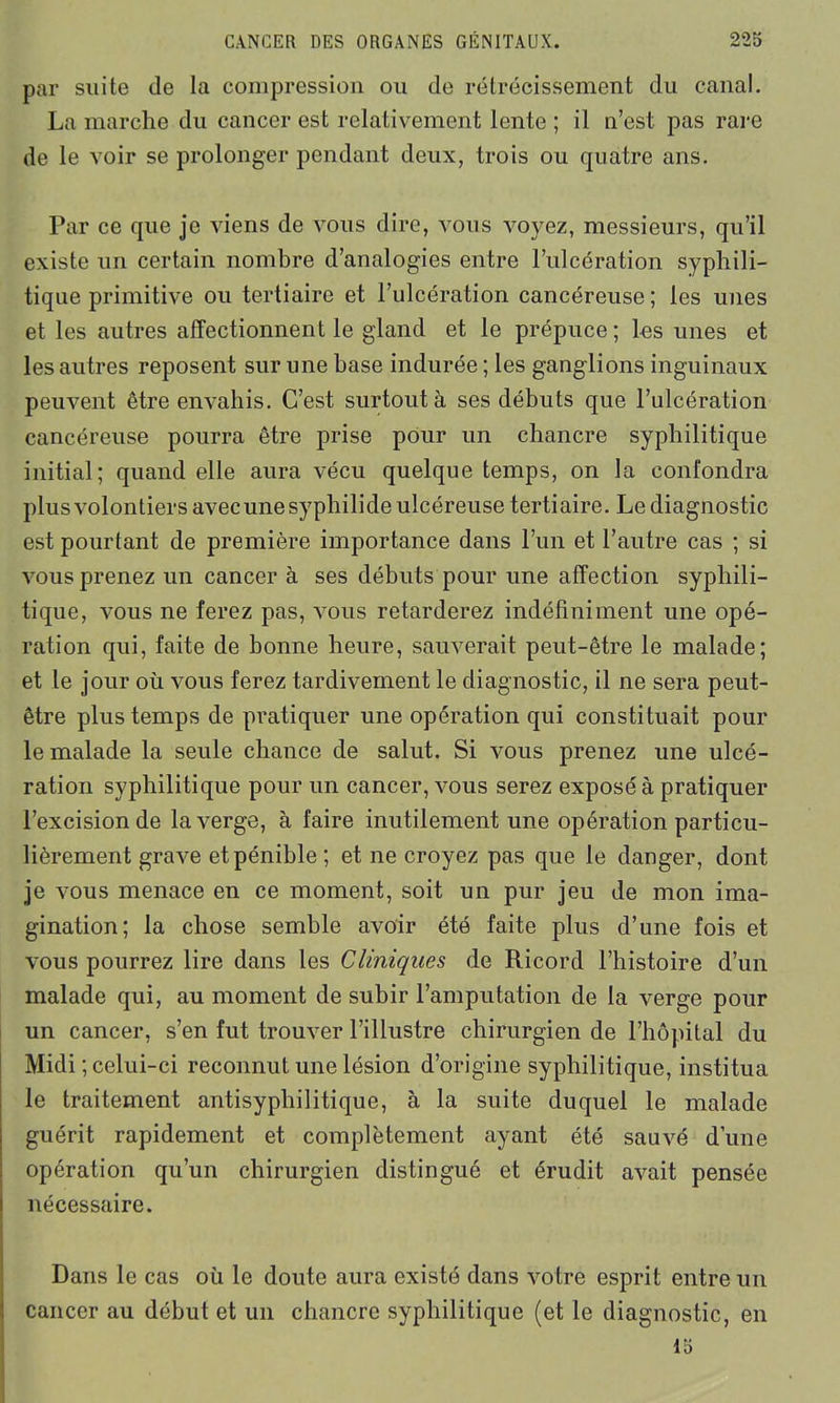 par suite de la compression ou de rétrécissement du canal. La marche du cancer est relativement lente ; il n’est pas rare de le voir se prolonger pendant deux, trois ou quatre ans. Par ce que je viens de vous dire, vous voyez, messieurs, qu’il existe un certain nombre d’analogies entre l’ulcération syphili- tique primitive ou tertiaire et l’ulcération cancéreuse; les unes et les autres affectionnent le gland et le prépuce ; les unes et les autres reposent sur une base indurée ; les ganglions inguinaux peuvent être envahis. C’est surtout à ses débuts que l’ulcération cancéreuse pourra être prise pour un chancre syphilitique initial; quand elle aura vécu quelque temps, on la confondra plus volontiers avec unesyphilide ulcéreuse tertiaire. Le diagnostic est pourtant de première importance dans l’un et l’autre cas ; si vous prenez un cancer à ses débuts pour une affection syphili- tique, vous ne ferez pas, vous retarderez indéfiniment une opé- ration qui, faite de bonne heure, sauverait peut-être le malade; et le jour où vous ferez tardivement le diagnostic, il ne sera peut- être plus temps de pratiquer une opération qui constituait pour le malade la seule chance de salut. Si vous prenez une ulcé- ration syphilitique pour un cancer, vous serez exposé à pratiquer l’excision de la verge, à faire inutilement une opération particu- lièrement grave et pénible; et ne croyez pas que le danger, dont je vous menace en ce moment, soit un pur jeu de mon ima- gination; la chose semble avoir été faite plus d’une fois et vous pourrez lire dans les Cliniques de Ricord l’histoire d’un malade qui, au moment de subir l’amputation de la verge pour un cancer, s’en fut trouver l’illustre chirurgien de l’hôpital du Midi ; celui-ci reconnut une lésion d’origine syphilitique, institua le traitement antisyphilitique, à la suite duquel le malade guérit rapidement et complètement ayant été sauvé d’une opération qu’un chirurgien distingué et érudit avait pensée nécessaire. Dans le cas où le doute aura existé dans votre esprit entre un cancer au début et un chancre syphilitique (et le diagnostic, en 15