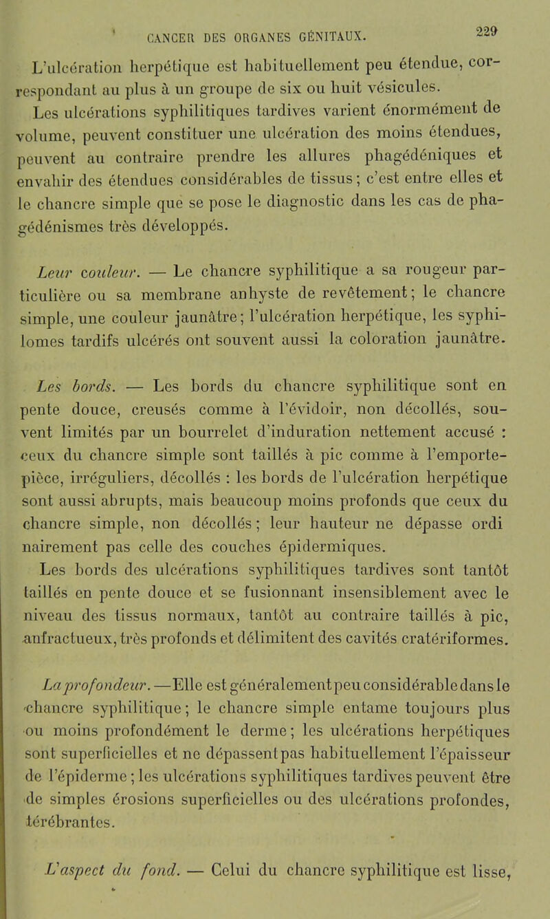 L’ulcération herpétique est habituellement peu étendue, cor- respondant au plus à un groupe de six ou huit vésicules. Les ulcérations syphilitiques tardives varient énormément de volume, peuvent constituer une ulcération des moins étendues, peuvent au contraire prendre les allures phagédéniques et envahir des étendues considérables de tissus; c’est entre elles et le chancre simple que se pose le diagnostic dans les cas de pha- gédénismes très développés. Leur couleur. — Le chancre syphilitique a sa rougeur par- ticulière ou sa membrane anhyste de revêtement; le chancre simple, une couleur jaunâtre; l’ulcération herpétique, les syphi- lomes tardifs ulcérés ont souvent aussi la coloration jaunâtre. Les bords. — Les bords du chancre syphilitique sont en pente douce, creusés comme à l’évidoir, non décollés, sou- vent limités par un bourrelet d’induration nettement accusé : ceux du chancre simple sont taillés à pic comme à l’emporte- pièce, irréguliers, décollés : les bords de l’ulcération herpétique sont aussi abrupts, mais beaucoup moins profonds que ceux du chancre simple, non décollés ; leur hauteur ne dépasse ordi nairement pas celle des couches épidermiques. Les bords des ulcérations syphilitiques tardives sont tantôt taillés en pente douce et se fusionnant insensiblement avec le niveau des tissus normaux, tantôt au contraire taillés à pic, anfractueux, très profonds et délimitent des cavités cratér if ormes. La profondeur. —Elle est généralement peu considérable dans le -chancre syphilitique; le chancre simple entame toujours plus ■ou moins profondément le derme ; les ulcérations herpétiques sont superficielles et ne dépassent pas habituellement l’épaisseur de l’épiderme; les ulcérations syphilitiques tardives peuvent être de simples érosions superficielles ou des ulcérations profondes, iérébrantes. L'aspect du fond. — Celui du chancre syphilitique est lisse,