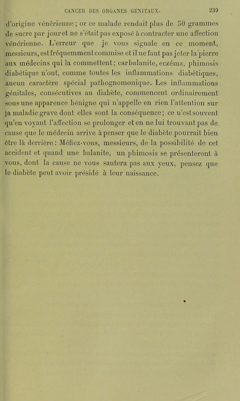 d’origine vénérienne; or ce malade rendait plus de hO grammes de sucre par jour et ne s’était pas exposé à contracter une affection vénérienne. L’erreur que je vous signale en ce moment, messieurs, est fréquemment commise et il ne faut pas jeter la'pierre aux médecins qui la commettent; car balanite, eczéma, phimosis diabétique n’ont, comme toutes les inflammations diabétiques, aucun caractère spécial pathognomonique. Les inflammations génitales, consécutives au diabète, commencent ordinairement sous une apparence bénigne qui n’appelle en rien l’attention sur ja maladie grave dont elles sont la conséquence; ce n’est souvent qu’en voyant l’affection se prolonger et en ne lui trouvant pas de cause que le médecin arrive à penser que le diabète pourrait bien être là derrière : Méfiez-vous, messieurs, de la possibilité de cet accident et quand une balanite, un phimosis se présenteront à vous, dont la cause ne vous sautera pas aux yeux, pensez que le diabète peut avoir présidé à leur naissance.