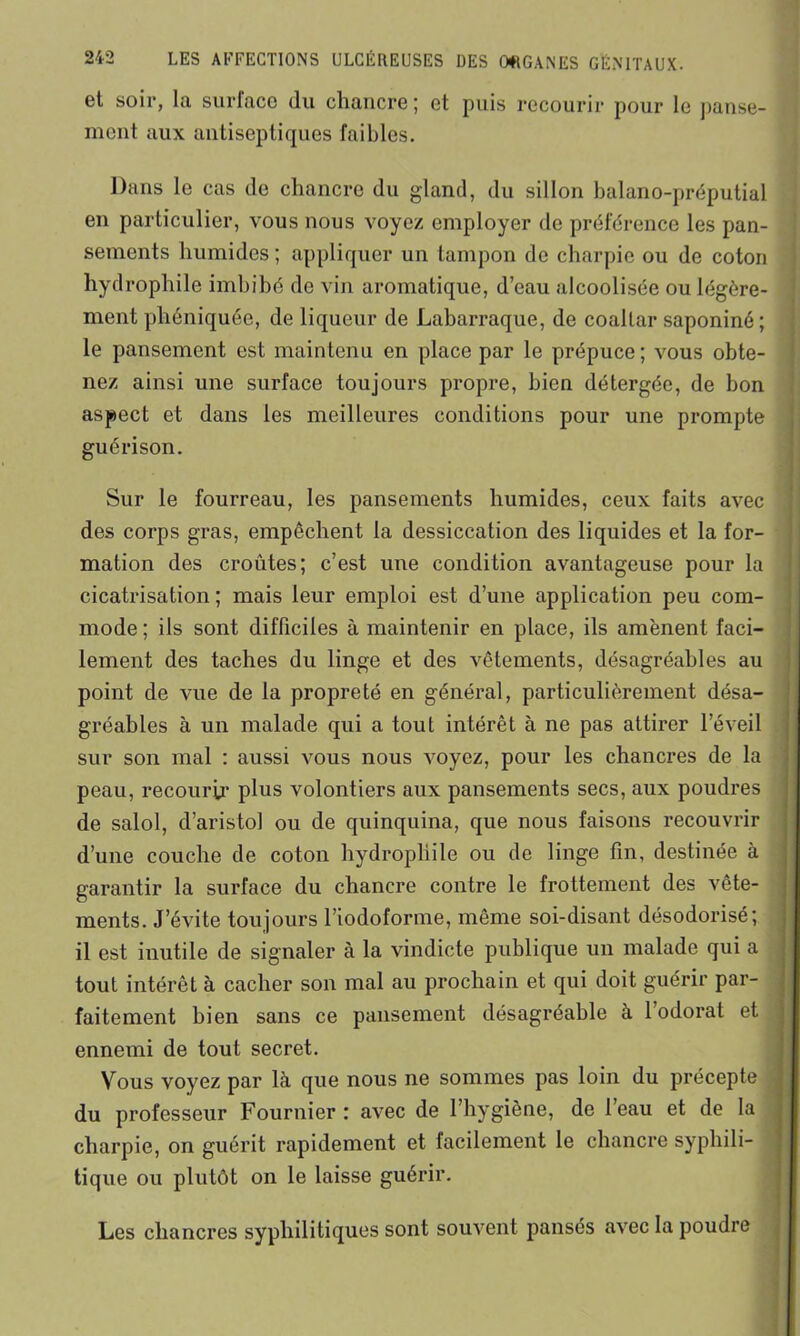 et soir, la surface du chancre ; et puis recourir pour le panse- j mont aux antiseptiques faibles. Dans le cas de chancre du gland, du sillon balano-préputial en particulier, vous nous voyez employer de préférence les pan- sements humides; appliquer un tampon de charpie ou de coton hydrophile imbibé do vin aromatique, d’eau alcoolisée ou légère- ment phéniquée, de liqueur de Labarraque, de coaltar saponiné; le pansement est maintenu en place par le prépuce; vous obte- nez ainsi une surface toujours propre, bien détergée, de bon aspect et dans les meilleures conditions pour une prompte guérison. . Sur le fourreau, les pansements humides, ceux faits avec des corps gras, empêchent la dessiccation des liquides et la for- mation des croûtes; c’est une condition avantageuse pour la cicatrisation ; mais leur emploi est d’une application peu com- mode; ils sont difficiles à maintenir en place, ils amènent faci- lement des taches du linge et des vêtements, désagréables au point de vue de la propreté en général, particulièrement désa- gréables à un malade qui a tout intérêt à ne pas attirer l’éveil sur son mal : aussi vous nous voyez, pour les chancres de la peau, recourir plus volontiers aux pansements secs, aux poudres de salol, d’aristol ou de quinquina, que nous faisons recouvrir d’une couche de coton hydrophile ou de linge fin, destinée à garantir la surface du chancre contre le frottement des vête- ments. J’évite toujours l’iodoforme, même soi-disant désodorisé; il est inutile de signaler à la vindicte publique un malade qui a tout intérêt à cacher son mal au prochain et qui doit guérir par- faitement bien sans ce pansement désagréable à l’odorat et ennemi de tout secret. Vous voyez par là que nous ne sommes pas loin du précepte du professeur Fournier : avec de l’hygiène, de l’eau et de la charpie, on guérit rapidement et facilement le chancre syphili- tique ou plutôt on le laisse guérir. Les chancres syphilitiques sont souvent pansés avec la poudre