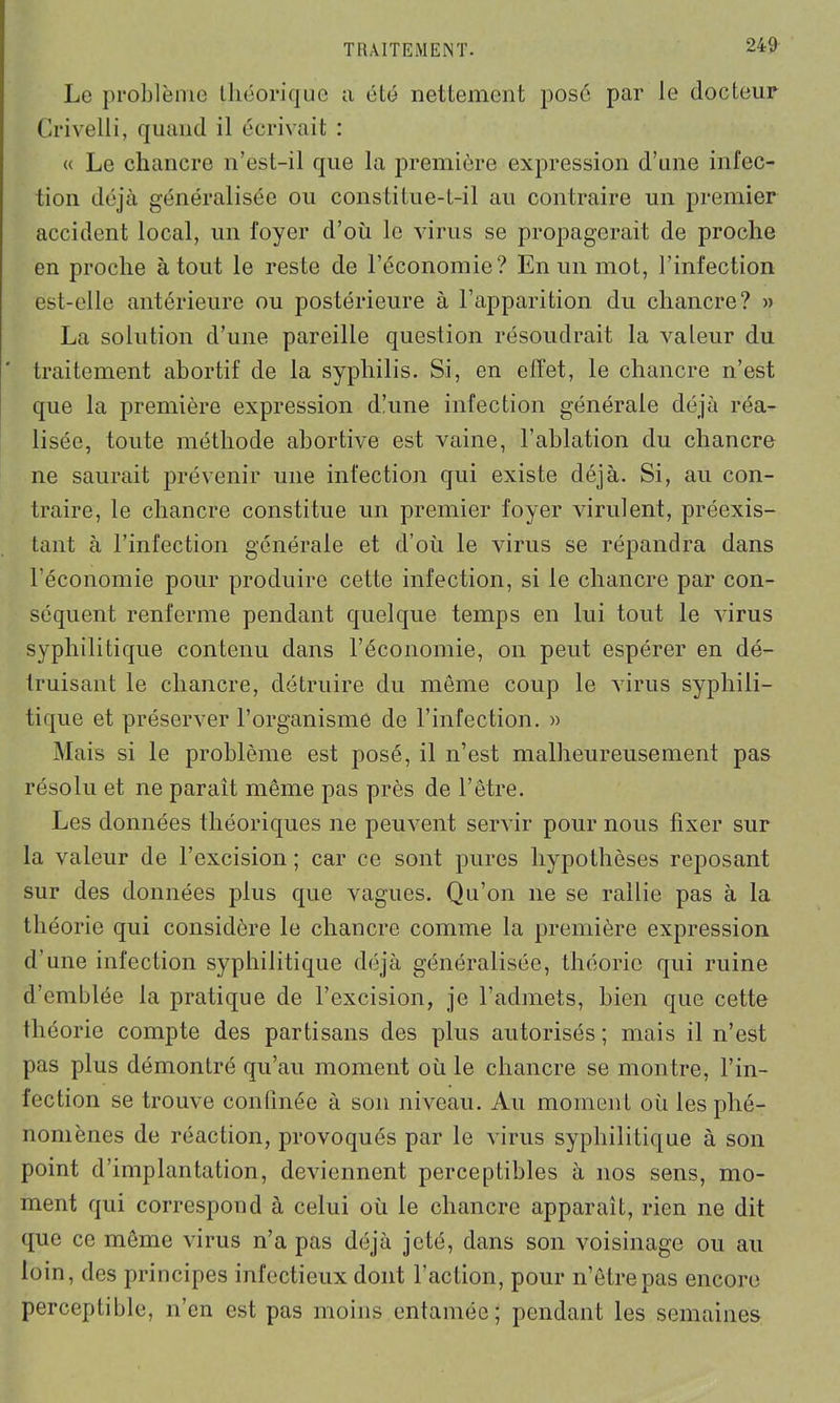 Le problème théorique a été nettement posé par le docteur Crivelli, quand il écrivait : « Le chancre n’est-il que la première expression d’une infec- tion déjà généralisée ou constitue-t-il au contraire un premier accident local, un foyer d’où le virus se propagerait de proche en proche atout le reste de l’économie? En un mot, l’infection est-elle antérieure ou postérieure à F apparition du chancre? » La solution d’une pareille question résoudrait la valeur du ' traitement abortif de la syphilis. Si, en effet, le chancre n’est que la première expression d’une infection générale déjà réa- lisée, toute méthode abortive est vaine, l’ablation du chancre ne saurait prévenir une infection qui existe déjà. Si, au con- traire, le chancre constitue un premier foyer virulent, préexis- tant à l’infection générale et d’où le virus se répandra dans l’économie pour produire cette infection, si le chancre par con- séquent renferme pendant quelque temps en lui tout le virus syphilitique contenu dans l’économie, on peut espérer en dé- truisant le chancre, détruire du môme coup le virus syphili- tique et préserver l’organisme de l’infection. » Mais si le problème est posé, il n’est malheureusement pas résolu et ne parait même pas près de l’être. Les données théoriques ne peuvent servir pour nous fixer sur la valeur de l’excision ; car ce sont pures hypothèses reposant sur des données plus que vagues. Qu’on ne se rallie pas à la théorie qui considère le chancre comme la première expression d’une infection syphilitique déjà généralisée, théorie qui ruine d’emblée la pratique de l’excision, je l’admets, bien que cette théorie compte des partisans des plus autorisés; mais il n’est pas plus démontré qu’au moment où le chancre se montre, l’in- fection se trouve confinée à son niveau. Au moment où les phé- nomènes de réaction, provoqués par le virus syphilitique à son point d’implantation, deviennent perceptibles à nos sens, mo- ment qui correspond à celui où le chancre apparaît, rien ne dit que ce môme virus n’a pas déjà jeté, dans son voisinage ou au loin, des principes infectieux dont l’action, pour n’êtrepas encore perceptible, n’en est pas moins entamée; pendant les semaines