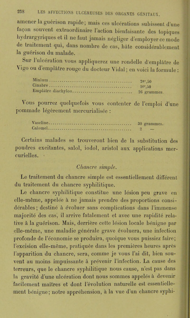 ULCÉREUSES DES ORGANES GÉNITAUX. amener la guérison rapide; mais ces ulcérations subissent d’une laçon souvent extraordinaire l’action bienfaisante des topiques hydiaigyriques et il ne faut jamais négliger d’employer ce mode de traitement qui, dans nombre de cas, hâte considérablement la guérison du malade. Sur 1 ulcération vous appliquerez une rondelle d'emplâtre de Yigo ou d’emplâtre rouge du docteur Vidai ; en voici la formule : Minium 2S'' 50 Cinabre lsr,50 Emplâtre diachylon 20 grammes. Vous pourrez quelquefois vous contenter de l’emploi d’une pommade légèrement mercurialisée : Vaseline 30 grammes. Calomel 2 Certains malades se trouveront bien de la substitution des poudres excitantes, salol, iodol, aristol aux applications mer- curielles. • Chancre simple. Le traitement du chancre simple est essentiellement différent du traitement du chancre syphilitique. Le chancre syphilitique constitue une lésion peu grave en elle-même, appelée à ne jamais prendre des proportions consi- dérables ; destiné à évoluer sans complications dans l’immense majorité des cas, il arrive fatalement et avec une rapidité rela- tive à la guérison. Mais, derrière cette lésion locale bénigne par elle-même, une maladie générale grave évoluera, une infection profonde de l’économie se produira, quoique vous puissiez faire; l’excision elle-même, pratiquée dans les premières heures après l’apparition du chancre, sera, comme je vous l’ai dit, bien sou- vent au moins impuissante à prévenir l’infection. La cause des terreurs, que le chancre syphilitique nous cause, n’est pas dans la gravité d’une ulcération dont nous sommes appelés à devenir facilement maîtres et dont l’évolution naturelle est essentielle- ment bénigne ; notre appréhension, à la vue d’un chancre syphi-