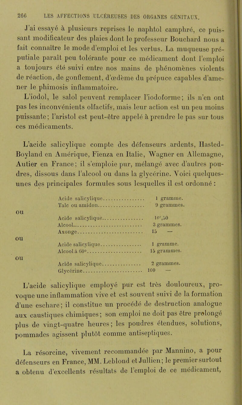 .1 ai essayé à plusieurs reprises le naphtol camphré, ce puis- sant modificateur des plaies dont le professeur Bouchard nous a fait connaître le mode d’emploi et les vertus. La muqueuse pré- putiale paraît peu tolérante pour ce médicament dont l’emploi a toujours été suivi entre nos mains de phénomènes violents de réaction, de gonflement, d’œdème du prépuce capables d’ame- ner le phimosis inflammatoire. L’iodol, le salol peuvent remplacer l’iodoforme; ils n’en ont pas les inconvénients olfactifs, mais leur action est un peu moins puissante; l’aristol est peut-être appelé à prendre le pas sur tous ces médicaments. L’acide salicylique compte des défenseurs ardents, Ilasted- Boyland en Amérique, Fienza en Italie, Wagner en Allemagne, Autier en France; il s’emploie pur, mélangé avec d’autres pou- dres, dissous dans l’alcool ou dans la glycérine. Voici quelques- unes des principales formules sous lesquelles il est ordonné : ou ou ou Acide salicylique 1 gramme. Talc ou amidon 9 grammes. Acide salicylique ler,50 Alcool 3 grammes. Axouge 15 — Acide salicylique 1 gramme. Alcool à 60° 15 grammes. Acide salicylique 2 grammes. Glycérine 100 — L’acide salicylique employé pur est très douloureux, pro- voque une inflammation vive et est souvent suivi de la formation d’une eschare; il constitue un procédé de destruction analogue aux caustiques chimiques; son emploi ne doit pas être prolongé plus de vingt-quatre heures; les poudres étendues, solutions, pommades agissent plutôt comme antiseptiques. La résorcine, vivement recommandée par Mannino, a pour défenseurs en France, MM. Leblond et Jullien; le premier surtout a obtenu d’excellents résultats de 1 emploi de ce médicament,