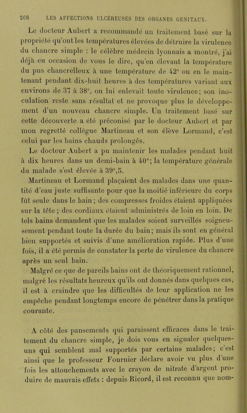 Le docteur Aubert a recommandé un traitement basé sur la propriété qu’ont les températures élevées de détruire la virulence du chancre simple : le célèbre médecin lyonnais a montré, j’ai déjà eu occasion de vous le dire, qu’en élevant la température du pus cbancrelleux à une température de 42° ou en le main- tenant pendant dix-huit heures à des températures variant aux environs de 37 à 38°, on lui enlevait toute virulence; son ino- culation reste sans résultat et ne provoque plus le développe- ment d’un nouveau chancre simple. Un traitement basé sur cette découverte a été préconisé par le docteur Aubert et par mon regretté collègue Martineau et son élève Lormand, c’est celui par les bains chauds prolongés. Le docteur Aubert a pu maintenir les malades pendant huit à dix heures dans un demi-bain à 40°; la température générale du malade s’est élevée à 39°,5. Martineau et Lormand plaçaient des malades dans une quan- tité d’eau juste suffisante pour que la moitié inférieure du corps fût seule dans le bain ; des compresses froides étaient appliquées sur la tête ; des cordiaux étaient administrés de loin en loin. De tels bains demandent que les malades soient surveillés soigneu- sement pendant toute la durée du bain; mais ils sont en général bien supportés et suivis d'une amélioration rapide. Plus d’une fois, il a été permis de constater la perte de virulence du chancre après un seul bain. Malgré ce que de pareils bains ont de théoriquement rationnel, malgré les résultats heureux qu’ils ont donnés dans quelques cas, il est à craindre que les difficultés de leur application ne les empêche pendant longtemps encore de pénétrer dans la pratique courante. A côté des pansements qui paraissent efficaces dans le trai- tement du chancre simple, je dois vous en signaler quelques- uns qui semblent mal supportés par certains malades; c’est ainsi que le professeur Fournier déclare avoir vu plus dune fois les attouchements avec le crayon de nitrate d argent pro- duire de mauvais effets : depuis Ricord, il est reconnu que nom-