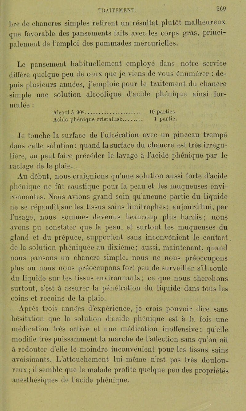 2 GO bre de chancres simples retirent un résultat plutôt malheureux que favorable des pansements faits avec les corps gras, princi- palement de l’emploi des pommades mercurielles. Le pansement habituellement employé dans notre service diffère quelque peu de ceux que je viens de vous énumérer : de- puis plusieurs années, j’emploie pour le traitement du chancre simple une solution alcoolique d’acide phéniquc ainsi for- mulée : Alcool à 90° 10 parties. Acide phénique cristallisé 1 partie. Je touche la surface de l’ulcération avec un pinceau trempé dans cette solution; quand la surface du chancre est très irrégu- lière, on peut faire précéder le lavage à l’acide phénique par le raclage de la plaie. Au début, nous craignions qu’une solution aussi forte d’acide phénique ne fût caustique pour la peau et les muqueuses envi- ronnantes. Nous avions grand soin qu’aucune partie du liquide ne se répandît.sur les tissus sains limitrophes; aujourd’hui, par l’usage, nous sommes devenus beaucoup plus hardis ; nous avons pu constater que la peau, et surtout les muqueuses du gland et du prépuce, supportent sans inconvénient le contact de la solution phéniquée au dixième; aussi, maintenant, quand nous pansons un chancre simple, nous ne nous préoccupons plus ou nous nous préoccupons fort peu de surveiller s’il coule du liquide sur les tissus environnants; ce que nous cherchons surtout, c’est à assurer la pénétration du liquide dans tous les coins et recoins de la plaie. Après trois années d’expérience, je crois pouvoir dire sans hésitation que la solution d’acide phénique est à la fois une médication très active et une médication inoffensive ; qu’elle modifie très puissamment la marche de l’affection sans qu’on ait à redouter d’elle le moindre inconvénient pour les tissus sains avoisinants. L’attouchement lui-même n’est pas très doulou- reux; il semble que le malade profite quelque peu des propriétés anesthésiques de l’acide phénique.