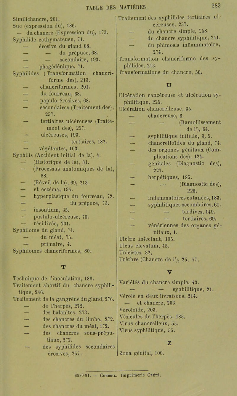 TABLE DES Similichancre, 201. Suc (expression du), 18G. — du chancre (Expression du), 173. Syphilide ccthyinateuse, 71. — érosive du gland 68. — — du prépuce, 68. — — secondaire, 193. — phagédénique, 71. Syphilides ( Transformation chancri- forme des), 213. — chancriformes, 201. — du fourreau, 68. — papulo-érosives, G8. — secondaires (Traitement des), 257. — tertiaires ulcéreuses (Traite- ment des), 257. — ulcéreuses, 193. — — tertiaires, 182. — végétantes, 103. Syphilis (Accident initial de la), 4. — (Historique de la), 31. — (Processus anatomiques de la), 88. — (Réveil de la), 69, 213. — et eczéma, 194. — hyperplasique du fourreau, 72. — — du prépuce, 73. — insontium, 35. — pustulo-ulccreuse, 70. — récidivée, 201. Syphilome du gland, 74. — du méat, 75. — primaire, 4. Syphilomes chancriformes, 80. T Technique de l’inoculation, 186. Traitement abortif du chancre syphili- tique, 246. Traitement de la gangrène du gland, 276. — de l’herpès, 272. — des balanites, 273. — des chancres du limbe, 272. — des chancres du méat, 172. — des chancres sous-prépu- tiaux, 272. —• des syphilides secondaires érosives, 257. MATIÈRES. 283 Traitement des syphilides tertiaires ub céreuses, 257. — du chancre simple, 258. — du chancre syphilitique, 241. — du phimosis inflammatoire, 274. Transformation chancriformc des sy- philides, 213. Transformations du chancre, 56. U Ulcération cancéreuse et ulcération sy- philitique, 225. Ulcération chancrelleuse, 35. — chancreuse, 6. — — (Ramollissement de T), 64. — syphilitique initiale, 3, 5. — chancrelloïdes du gland, 74. — des organes génitaux (Com- plications des), 124. — génitales (Diagnostic des), 227. — herpétiques, 185. — (Diagnostic des), 228. — inflammatoires cutanées, 183. — syphilitiques secondaires, 61. — — tardives, 149. — — tertiaires, 69. — vénériennes des organes gé- nitaux, 1. Ulcère infectant, 195. Ulcus elevatum, 45. Unicistes, 32, Urèthre (Chancre de 1’), 25, 47. V Variétés du chancre simple, 43. — — syphilitique, 21. Vérole en deux livraisons, 214. — et chancre, 203. Véroloïde, 203. Vésicules de l’herpès, 185. Virus chancrelleux, 55. Virus syphilitique, 55. Z Zona génital, 100.