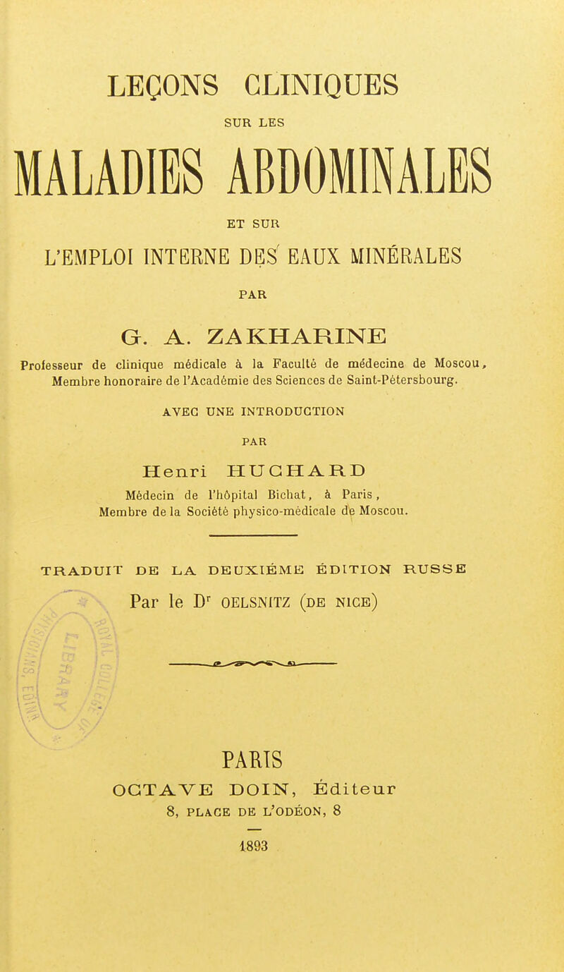 LEÇONS CLINIQUES SUR LES MALADIES ABDOMINALES ET SUR L'EMPLOI INTERNE DES' EAUX MINÉRALES PAR G. A. ZAKHARINE Professeur de clinique médicale à la Faculté de médecine de Moscou, Membre honoraire de l'Académie des Sciences de Saint-Pétersbourg. AVEC UNE INTRODUCTION PAR Henri HUGHARD Médecin de l'hôpital Bichat, à Paris, Membre de la Société physico-médicale dp Moscou. TRADUIT DE LA DEUXIÈME ÉDITION RUSSE Par le D oelsnitz (de nice) PARIS OCTAVE DOIN, Éditeur 8, PLACE DE L'ODÉON, 8 1893