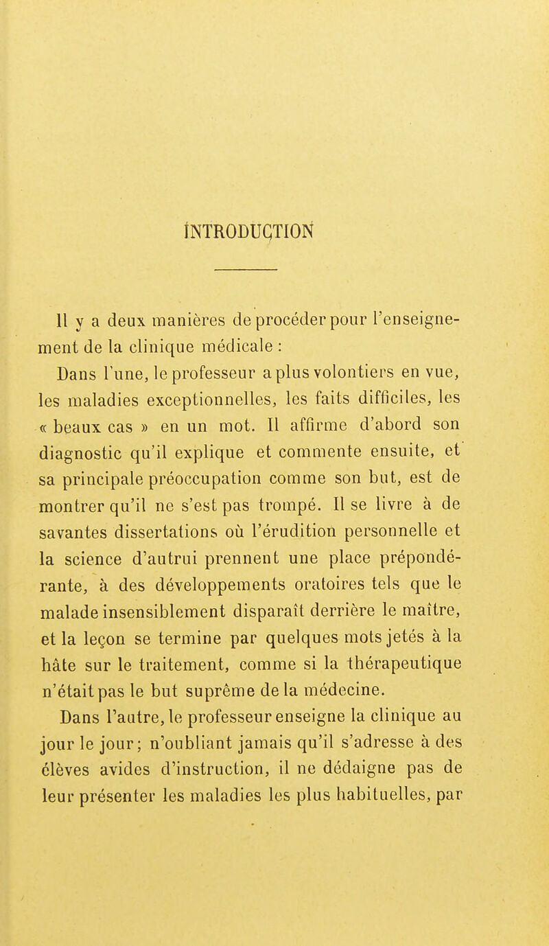 iNTRODUÇTION 11 y a deux manières de procéder pour l'enseigne- ment de la clinique médicale : Dans l'une, le professeur a plus volontiers en vue, les maladies exceptionnelles, les faits difficiles, les « beaux cas » en un mot. Il affirme d'abord son diagnostic qu'il explique et commente ensuite, et sa principale préoccupation comme son but, est de montrer qu'il ne s'est pas trompé. 11 se livre à de savantes dissertations oii l'érudition personnelle et la science d'autrui prennent une place prépondé- rante, à des développements oratoires tels que le malade insensiblement disparaît derrière le maître, et la leçon se termine par quelques mots jetés à la hâte sur le traitement, comme si la thérapeutique n'était pas le but suprême delà médecine. Dans l'autre, le professeur enseigne la clinique au jour le jour; n'oubliant jamais qu'il s'adresse à des élèves avides d'instruction, il ne dédaigne pas de leur présenter les maladies les plus habituelles, par